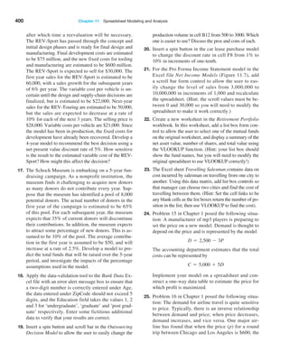 400 Chapter 11  Spreadsheet Modeling and Analysis
after which time a reevaluation will be necessary.
The REV-Sport has passed through the concept and
initial design phases and is ready for final design and
manufacturing. Final development costs are estimated
to be $75 million, and the new fixed costs for tooling
and manufacturing are estimated to be $600 million.
The REV-Sport is expected to sell for $30,000. The
first year sales for the REV-Sport is estimated to be
60,000, with a sales growth for the subsequent years
of 6% per year. The variable cost per vehicle is un-
certain until the design and supply-chain decisions are
finalized, but is estimated to be $22,000. Next-year
sales for the REV-Touring are estimated to be 50,000,
but the sales are expected to decrease at a rate of
10% for each of the next 3 years. The selling price is
$28,000. Variable costs per vehicle are $21,000. Since
the model has been in production, the fixed costs for
development have already been recovered. Develop a
4-year model to recommend the best decision using a
net present value discount rate of 5%. How sensitive
is the result to the estimated variable cost of the REV-
Sport? How might this affect the decision?
17. The Schoch Museum is embarking on a 5-year fun-
draising campaign. As a nonprofit institution, the
museum finds it challenging to acquire new donors
as many donors do not contribute every year. Sup-
pose that the museum has identified a pool of 8,000
potential donors. The actual number of donors in the
first year of the campaign is estimated to be 65%
of this pool. For each subsequent year, the museum
expects that 35% of current donors will discontinue
their contributions. In addition, the museum expects
to attract some percentage of new donors. This is as-
sumed to be 10% of the pool. The average contribu-
tion in the first year is assumed to be $50, and will
increase at a rate of 2.5%. Develop a model to pre-
dict the total funds that will be raised over the 5-year
period, and investigate the impacts of the percentage
assumptions used in the model.
18. Apply the data-validation tool to the Bank Data Ex-
cel file with an error alert message box to ensure that
a two-digit number is correctly entered under Age,
the data entered under ZipCode should not exceed 5
digits, and the Education field takes the values 1, 2
and 3 for ‘undergraduate’, ‘graduate’ and ‘post grad-
uate’ respectively. Enter some fictitious additional
data to verify that your results are correct.
19. Insert a spin button and scroll bar in the Outsourcing
Decision Model to allow the user to easily change the
production volume in cell B12 from 500 to 3000. Which
one is easier to use? Discuss the pros and cons of each.
20. Insert a spin button in the car lease purchase model
to change the discount rate in cell F8 from 1% to
10% in increments of one-tenth.
21. For the Pro Forma Income Statement model in the
Excel file Net Income Models (Figure 11.7), add
a scroll bar form control to allow the user to eas-
ily change the level of sales from 3,000,000 to
10,000,000 in increments of 1,000 and recalculate
the spreadsheet. (Hint: the scroll values must be be-
tween 0 and 30,000 so you will need to modify the
spreadsheet to make it work correctly.)
22. Create a new worksheet in the Retirement Portfolio
workbook. In this worksheet, add a list box form con-
trol to allow the user to select one of the mutual funds
on the original worksheet, and display a summary of the
net asset value, number of shares, and total value using
the VLOOKUP function. (Hint: your list box should
show the fund names, but you will need to modify the
original spreadsheet to use VLOOKUP correctly!)
23. The Excel sheet ­
Travelling Salesman contains data on
cost incurred by salesman on travelling from one city to
another. Using this data matrix, add list box controls so
that manager can choose two cities and find the cost of
travelling between them. (Hint: Set the cell links to be
any blank cells as the list boxes return the number of po-
sition in the list; then use VLOOKUP to find the cost).
24. Problem 15 in Chapter 1 posed the following situa-
tion: A manufacturer of mp3 players is preparing to
set the price on a new model. Demand is thought to
depend on the price and is represented by the model
D = 2,500 - 3P
The accounting department estimates that the total
costs can be represented by
C = 5,000 + 5D
Implement your model on a spreadsheet and con-
struct a one-way data table to estimate the price for
which profit is maximized.
25. Problem 16 in Chapter 1 posed the following situa-
tion: The demand for airline travel is quite sensitive
to price. Typically, there is an inverse relationship
between demand and price; when price decreases,
demand increases, and vice versa. One major air-
line has found that when the price (p) for a round
trip between Chicago and Los Angeles is $600, the
 