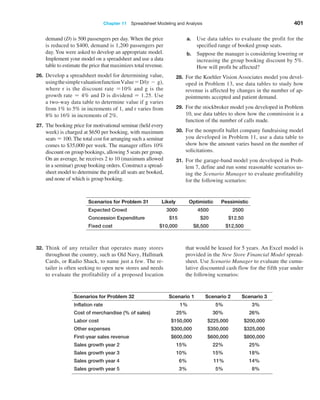 Chapter 11  Spreadsheet Modeling and Analysis 401
		 demand (D) is 500 passengers per day. When the price
is reduced to $400, demand is 1,200 passengers per
day. You were asked to develop an appropriate model.
Implement your model on a spreadsheet and use a data
table to estimate the price that maximizes total revenue.
26. Develop a spreadsheet model for determining value,
usingthesimplevaluationfunctionValue = D/(r - g),
where r is the discount rate = 10% and g is the
growth rate = 4% and D is dividend = 1.25. Use
a two-way data table to determine value if g varies
from 1% to 5% in increments of 1, and r varies from
8% to 16% in increments of 2%.
27. The booking price for motivational seminar (held every
week) is charged at $650 per booking, with maximum
seats = 100. The total cost for arranging such a seminar
comes to $35,000 per week. The manager offers 10%
discount on group bookings, allowing 5 seats per group.
On an average, he receives 2 to 10 (maximum allowed
in a seminar) group booking orders. Construct a spread-
sheet model to determine the profit all seats are booked,
and none of which is group booking.
a. Use data tables to evaluate the profit for the
specified range of booked group seats.
b. Suppose the manager is considering lowering or
increasing the group booking discount by 5%.
How will profit be affected?
28. For the Koehler Vision Associates model you devel-
oped in Problem 13, use data tables to study how
revenue is affected by changes in the number of ap-
pointments accepted and patient demand.
29. For the stockbroker model you developed in Problem
10, use data tables to show how the commission is a
function of the number of calls made.
30. For the nonprofit ballet company fundraising model
you developed in Problem 11, use a data table to
show how the amount varies based on the number of
solicitations.
31. For the garage-band model you developed in Prob-
lem 7, define and run some reasonable scenarios us-
ing the Scenario Manager to evaluate profitability
for the following scenarios:
Scenarios for Problem 31 Likely Optimistic Pessimistic
Expected Crowd 3000 4500 2500
Concession Expenditure $15 $20 $12.50
Fixed cost $10,000 $8,500 $12,500
32. Think of any retailer that operates many stores
throughout the country, such as Old Navy, Hallmark
Cards, or Radio Shack, to name just a few. The re-
tailer is often seeking to open new stores and needs
to evaluate the profitability of a proposed location
that would be leased for 5 years. An Excel model is
provided in the New Store Financial Model spread-
sheet. Use Scenario Manager to evaluate the cumu-
lative discounted cash flow for the fifth year under
the following scenarios:
Scenarios for Problem 32 Scenario 1 Scenario 2 Scenario 3
Inflation rate 1% 5% 3%
Cost of merchandise (% of sales) 25% 30% 26%
Labor cost $150,000 $225,000 $200,000
Other expenses $300,000 $350,000 $325,000
First-year sales revenue $600,000 $600,000 $800,000
Sales growth year 2 15% 22% 25%
Sales growth year 3 10% 15% 18%
Sales growth year 4 6% 11% 14%
Sales growth year 5 3% 5% 8%
 