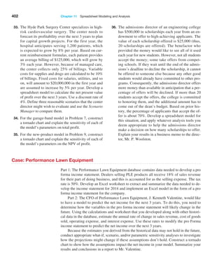 402 Chapter 11  Spreadsheet Modeling and Analysis
33. The Hyde Park Surgery Center specializes in high-
risk cardiovascular surgery. The center needs to
forecast its profitability over the next 3 years to plan
for capital growth projects. For the first year, the
hospital anticipates serving 1,200 patients, which
is expected to grow by 8% per year. Based on cur-
rent reimbursement formulas, each patient provides
an average billing of $125,000, which will grow by
3% each year. However, because of managed care,
the center collects only 25% of billings. Variable
costs for supplies and drugs are calculated to be 10%
of billings. Fixed costs for salaries, utilities, and so
on, will amount to $20,000,000 in the first year and
are assumed to increase by 5% per year. Develop a
spreadsheet model to calculate the net present value
of profit over the next 3 years. Use a discount rate of
4%. Define three reasonable scenarios that the center
director might wish to evaluate and use the Scenario
Manager to compare them.
34. For the garage-band model in Problem 7, construct
a tornado chart and explain the sensitivity of each of
the model’s parameters on total profit.
35. For the new-product model in Problem 9, construct
a tornado chart and explain the sensitivity of each of
the model’s parameters on the NPV of profit.
36. The admissions director of an engineering college
has $500,000 in scholarships each year from an en-
dowment to offer to high-achieving applicants. The
value of each scholarship offered is $25,000 (thus,
20 scholarships are offered). The benefactor who
provided the money would like to see all of it used
each year for new students. However, not all students
accept the money; some take offers from compet-
ing schools. If they wait until the end of the admis-
sions’s deadline to decline the scholarship, it cannot
be offered to someone else because any other good
students would already have committed to other pro-
grams. Consequently, the admissions director offers
more money than available in anticipation that a per-
centage of offers will be declined. If more than 20
students accept the offers, the college is committed
to honoring them, and the additional amount has to
come out of the dean’s budget. Based on prior his-
tory, the percentage of applicants that accept the of-
fer is about 70%. Develop a spreadsheet model for
this situation, and apply whatever analysis tools you
deem appropriate to help the admissions director
make a decision on how many scholarships to offer.
Explain your results in a business memo to the direc-
tor, Mr. P. Woolston.
Case: Performance Lawn Equipment
Part 1: The Performance Lawn Equipment database contains data needed to develop a pro
forma income statement. Dealers selling PLE products all receive 18% of sales revenue
for their part of doing business, and this is accounted for as the selling expense. The tax
rate is 50%. Develop an Excel worksheet to extract and summarize the data needed to de-
velop the income statement for 2014 and implement an Excel model in the form of a pro
forma income statement for the company.
Part 2: The CFO of Performance Lawn Equipment, J. Kenneth Valentine, would like
to have a model to predict the net income for the next 3 years. To do this, you need to
determine how the variables in the pro forma income statement will likely change in the
future. Using the calculations and worksheet that you developed along with other histori-
cal data in the database, estimate the annual rate of change in sales revenue, cost of goods
sold, operating expense, and interest expense. Use these rates to modify the pro Forma
income statement to predict the net income over the next 3 years.
Because the estimates you derived from the historical data may not hold in the future,
conduct appropriate what-if, scenario, and/or parametric sensitivity analyses to investigate
how the projections might change if these assumptions don’t hold. Construct a tornado
chart to show how the assumptions impact the net income in your model. Summarize your
results and conclusions in a report to Mr. Valentine.
 
