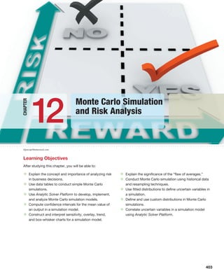 iQoncept/Shutterstock.com
Learning Objectives
After studying this chapter, you will be able to:
• Explain the concept and importance of analyzing risk
in business decisions.
• Use data tables to conduct simple Monte Carlo
simulations.
• Use Analytic Solver Platform to develop, implement,
and analyze Monte Carlo simulation models.
• Compute confidence intervals for the mean value of
an output in a simulation model.
• Construct and interpret sensitivity, overlay, trend,
and box-whisker charts for a simulation model.
• Explain the significance of the “flaw of averages.”
• Conduct Monte Carlo simulation using historical data
and resampling techniques.
• Use fitted distributions to define uncertain variables in
a simulation.
• Define and use custom distributions in Monte Carlo
simulations.
• Correlate uncertain variables in a simulation model
using Analytic Solver Platform.
403
Monte Carlo Simulation
and Risk Analysis
12
Chapter
 