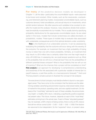 404 Chapter 12  Monte Carlo Simulation and Risk Analysis
For many of the predictive decision models we developed in
Chapter 11, all the data—particularly the uncontrollable inputs—were assumed
to be known and constant. Other models, such as the newsvendor, overbook-
ing, and retirement-planning models, incorporated ­
uncontrollable inputs, such as
customer demand, hotel cancellations, and annual returns on investments, which
exhibit random behavior. We often assume such variables to be constant to sim-
plify the model and the analysis. However, many situations dictate that random-
ness be explicitly incorporated into our models. This is usually done by specifying
probability distributions for the appropriate uncontrollable inputs. As we noted
earlier in this book, models that include randomness are called ­
stochastic, or
probabilistic, models. These types of models help to evaluate risks associated
with undesirable consequences and to find optimal decisions under uncertainty.
Risk is the likelihood of an undesirable outcome. It can be assessed by
evaluating the probability that the outcome will occur along with the severity of
the outcome. For example, an investment that has a high probability of losing
money is riskier than one with a lower probability. Similarly, an investment that
may result in a $10 million loss is certainly riskier than one that might result in
only a $10,000 loss. In assessing risk, we could answer questions such as, What
is the probability that we will incur a financial loss? How do the probabilities of
different potential losses compare? What is the probability that we will run out
of inventory? What are the chances that a project will be completed on time?
Risk analysis is an approach for developing “a comprehensive understanding
and awareness of the risk associated with a particular variable of interest (be it a
payoff measure, a cash flow profile, or a macroeconomic forecast).”1 Hertz and
Thomas present a simple ­
scenario to illustrate the concept of risk analysis:
The executives of a food company must decide whether to launch a new pack-
aged cereal. They have come to the conclusion that five factors are the deter-
mining variables: advertising and promotion ­expense, total cereal market, share
of market for this product, operating costs, and new capital investment. On the
basis of the “most likely” estimate for each of these variables, the picture looks
very bright—a healthy 30% return, indicating a significantly positive ­
expected
net present value. This future, however, depends on each of the “most likely”
estimates coming true in the actual case. If each of these ­
“educated guesses”
has, for example, a 60% chance of ­
being correct, there is only an 8% chance
that all five will be correct (0.60 * 0.60 * 0.60 * 0.60 * 0.60) if the factors
are assumed to be independent. So the “expected” return, or present value
1David B. Hertz and Howard Thomas, Risk Analysis and Its Applications (Chichester, UK: John Wiley 
Sons, Ltd., 1983): 1.
 