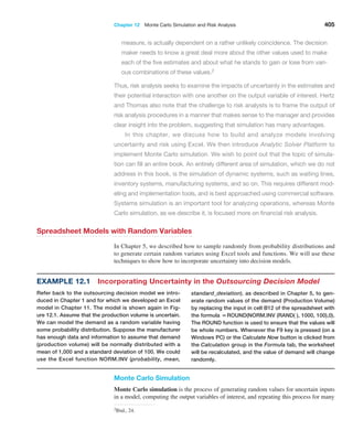 Chapter 12  Monte Carlo Simulation and Risk Analysis 405
measure, is actually dependent on a rather unlikely coincidence. The decision
maker needs to know a great deal more about the other values used to make
each of the five estimates and about what he stands to gain or lose from vari-
ous combinations of these values.2
Thus, risk analysis seeks to examine the impacts of uncertainty in the estimates and
their potential interaction with one another on the output variable of interest. Hertz
and Thomas also note that the challenge to risk analysts is to frame the output of
risk analysis procedures in a manner that makes sense to the manager and provides
clear insight into the problem, suggesting that simulation has many advantages.
In this chapter, we discuss how to build and analyze models involving
­
uncertainty and risk using Excel. We then introduce ­
Analytic Solver Platform to
implement Monte Carlo simulation. We wish to point out that the topic of simula-
tion can fill an entire book. An entirely different area of simulation, which we do not
address in this book, is the simulation of dynamic systems, such as waiting lines,
inventory systems, manufacturing systems, and so on. This requires different mod-
eling and implementation tools, and is best approached using commercial software.
Systems simulation is an important tool for analyzing operations, whereas Monte
Carlo simulation, as we describe it, is focused more on financial risk analysis.
Spreadsheet Models with Random Variables
In Chapter 5, we described how to sample randomly from probability distributions and
to generate certain random variates using Excel tools and functions. We will use these
­
techniques to show how to incorporate uncertainty into decision models.
2Ibid., 24.
Example 12.1 
Incorporating Uncertainty in the Outsourcing Decision Model
Refer back to the outsourcing decision model we intro-
duced in Chapter 1 and for which we ­
developed an Excel
model in Chapter 11. The model is shown again in Fig-
ure 12.1. Assume that the production volume is uncertain.
We can model the demand as a random variable having
some probability distribution. Suppose the manufacturer
has enough data and information to assume that demand
(production volume) will be normally distributed with a
mean of 1,000 and a standard deviation of 100. We could
use the Excel function NORM.INV ­
(probability, mean,
standard_deviation), as described in Chapter 5, to gen-
erate random values of the demand (Production Volume)
by replacing the input in cell B12 of the spreadsheet with
the formula =ROUND(NORM.INV (RAND( ), 1000, 100),0).
The ROUND function is used to ensure that the values will
be whole numbers. Whenever the F9 key is pressed (on a
Windows PC) or the Calculate Now button is clicked from
the Calculation group in the Formula tab, the worksheet
will be recalculated, and the value of ­
demand will change
randomly.
Monte Carlo Simulation
Monte Carlo simulation is the process of generating random values for uncertain inputs
in a model, computing the output variables of interest, and repeating this process for many
 