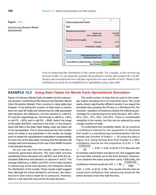 406 Chapter 12  Monte Carlo Simulation and Risk Analysis
trials to understand the distribution of the output results. For example, in the ­
outsourcing
decision model, we can randomly generate the production volume and compute the cost dif-
ference and associated decision and then repeat this for some number of trials. Monte Carlo
simulation can easily be accomplished on a spreadsheet using a data table.
Figure 12.1
Outsourcing Decision Model
Spreadsheet
Example 12.2 
Using Data Tables for Monte Carlo Spreadsheet Simulation
Figure 12.2 shows a Monte Carlo simulation for the outsourc-
ing decision model (Excel file Outsourcing Decision Monte
Carlo Simulation Model). First, construct a data table (see
Chapter 11) by listing the number of trials down a column
(here we used 20 trials) and referencing the cells associated
with demand, the difference, and the decision in cells E3,
F3, and G3, respectively (i.e., the formula in cell E3 is =B12;
in cell F3, =B19; and in cell G3, =B20). Select the range
of the table (D3:G23)—and here’s the trick—in the Column
Input Cell field in the Data Table dialog, enter any blank cell
in the spreadsheet. This is done because the trial number
does not relate to any parameter in the model; we simply
want to repeat the spreadsheet recalculation independently
for each row of the data table, knowing that the demand will
change each time because of the use of the RAND function
in the demand formula.
As you can see from the results, each trial has a
randomly generated demand. The data table process
substitutes these demands into cell B12 and finds the as-
sociated difference and decision in columns F and G. The
average difference is $535, and 55% of the trials resulted
in outsourcing as the best decision; the histogram shows
the distribution of the results. These results might suggest
that, although the future demand is not known, the manu-
facturer’s best choice might be to outsource. However,
there is a risk that this may not be the best decision.
The small number of trials that we used in this exam-
ple makes sampling error an important issue. We could
easily obtain significantly different results if we repeat the
simulation (by pressing the F9 key on a Windows PC). For
example, repeated simulations yielded the following per-
centages for outsourcing as the best decision: 40%, 60%,
65%, 45%, 75%, 45%, and 35%. There is considerable
variability in the results, but this can be reduced by using
a larger number of trials.
To understand this variability better, let us construct
a confidence interval for the proportion of decisions
that result in a manufacturing recommendation with the
sample size (number of trials) n = 20 using the data in
Figure 12.2. Using formula (6.4) from Chapter 6, a 95%
confidence interval for the proportion is 0.55 ± 1.96
B
0.5510.452
20
= 0.55 ± 0.22, or [0.33, 0.77]. Because the
CI includes values below and above 0.5, this suggests that
we have little certainty as to the best decision. However,
if we obtained the same proportion using 1,000 trials, the
confidence interval would be 0.55 ± 1.96
B
0.5510.452
1000
=
0.55 ± 0.03, or [0.52, 0.58]. This would indicate that we
would have confidence that outsourcing would be the
better decision more than half the time.
 