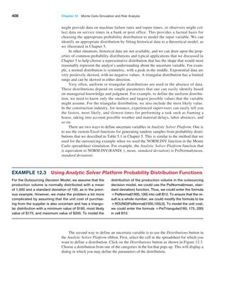408 Chapter 12  Monte Carlo Simulation and Risk Analysis
might provide data on machine failure rates and repair times, or observers might col-
lect data on service times in a bank or post office. This provides a factual basis for
choosing the appropriate probability distribution to model the input variable. We can
identify an appropriate distribution by fitting historical data to a theoretical model, as
we illustrated in Chapter 5.
In other situations, historical data are not available, and we can draw upon the prop-
erties of common probability distributions and typical applications that we discussed in
Chapter 5 to help choose a representative distribution that has the shape that would most
reasonably represent the analyst’s understanding about the uncertain variable. For exam-
ple, a normal distribution is symmetric, with a peak in the middle. Exponential data are
very positively skewed, with no negative values. A triangular distribution has a limited
range and can be skewed in either direction.
Very often, uniform or triangular distributions are used in the absence of data.
These distributions depend on simple parameters that one can easily identify based
on managerial knowledge and judgment. For example, to define the uniform distribu-
tion, we need to know only the smallest and largest possible values that the variable
might assume. For the triangular distribution, we also include the most likely value.
In the construction industry, for instance, experienced supervisors can easily tell you
the fastest, most likely, and slowest times for performing a task such as framing a
house, taking into account possible weather and material delays, labor absences, and
so on.
There are two ways to define uncertain variables in Analytic Solver Platform. One is
to use the custom Excel functions for generating random samples from probability distri-
butions that we described in Table 5.1 in Chapter 5. This is similar to the method that we
used for the outsourcing example when we used the NORM.INV function in the Monte
Carlo spreadsheet simulation. For example, the Analytic Solver Platform function that
is equivalent to NORM.INV(RAND( ), mean, standard deviation) is PsiNormal(mean,
standard deviation).
Example 12.3 
Using Analytic Solver Platform Probability Distribution Functions
For the Outsourcing Decision Model, we assume that the
production volume is normally distributed with a mean
of 1,000 and a standard deviation of 100, as in the previ-
ous example. However, we make the problem a bit more
complicated by ­
assuming that the unit cost of purchas-
ing from the supplier is also uncertain and has a triangu-
lar distribution with a ­
minimum value of $160, most likely
value of $175, and maximum value of $200. To model the
distribution of the production volume in the outsourcing
decision model, we could use the PsiNormal(mean, stan-
dard deviation) function. Thus, we could ­
enter the formula
=PsiNormal(1000, 100) into cell B12. To ensure that the re-
sult is a whole number, we could modify the formula to be
=ROUND(PsiNormal(1000,100),0). To model the unit cost,
we could enter the formula =PsiTriangular(160, 175, 200)
in cell B10.
The second way to define an uncertain variable is to use the Distributions button in
the Analytic Solver Platform ribbon. First, select the cell in the spreadsheet for which you
want to define a distribution. Click on the Distributions button as shown in Figure 12.3.
Choose a distribution from one of the categories in the list that pops up. This will display a
dialog in which you may define the parameters of the distribution.
 