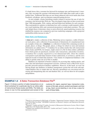 40 Chapter 1   Introduction to Business Analytics
if a bank knows that a customer has browsed for mortgage rates and homeowner’s insur-
ance, they can target the customer with homeowner loans rather than credit cards or auto-
mobile loans. Traditional Web data are now being enhanced with social media data from
Facebook, cell phones, and even Internet-connected gaming devices.
As one example, a home furnishings retailer wanted to increase the rate of sales for
customers who browsed their Web site. They developed a large data set that covered more
than 7,000 demographic, Web, catalog, and retail behavioral attributes for each customer.
They used predictive analytics to determine how well a customer would respond to differ-
ent e-mail marketing offers and customized promotions to individual customers. This not
only helped them to determine where to most effectively spend marketing resources but
doubled the response rate compared to previous marketing campaigns, with a projected
multimillion dollar increase in sales.23
Data Sets and Databases
A data set is simply a collection of data. Marketing survey responses, a table of histori-
cal stock prices, and a collection of measurements of dimensions of a manufactured item
are examples of data sets. A database is a collection of related files containing records on
people, places, or things. The people, places, or things for which we store and maintain
information are called entities.24 A database for an online retailer that sells instructional
fitness books and DVDs, for instance, might consist of a file for three entities: ­
publishers
from which goods are purchased, customer sales transactions, and product inventory.
A ­
database file is usually organized in a two-dimensional table, where the columns
­
correspond to each individual element of data (called fields, or attributes), and the rows
represent records of related data elements. A key feature of computerized databases is the
ability to quickly relate one set of files to another.
Databases are important in business analytics for accessing data, making queries, and
other data and information management activities. Software such as Microsoft Access
provides powerful analytical database capabilities. However, in this book, we won’t be
delving deeply into databases or database management systems but will work with indi-
vidual database files or simple data sets. Because spreadsheets are convenient tools for
storing and manipulating data sets and database files, we will use them for all examples
and problems.
23Based on a presentation by Bill Franks of Teradata, “Optimizing Customer Analytics: How Customer
Level Web Data Can Help,” INFORMS Conference on Business Analytics and Operations Research,
April 10–12, 2011.
24Kenneth C. Laudon and Jane P. Laudon, Essentials of Management Information Systems, 9th ed. (Upper
Saddle River, NJ: Prentice Hall, 2011): 159.
25Adapted and modified from Kenneth C. Laudon and Jane P. Laudon, Essentials of Management
­Information Systems.
customer ID, region, payment type, transaction code,
source of the sale, amount, product purchased, and time
of day. Each record (starting in row 4) has a value for
each of these fields.
Example 1.2 A Sales Transaction Database File25
Figure 1.2 shows a portion of sales transactions on an
Excel worksheet for a particular day for an online seller
of instructional fitness books and DVDs. The fields are
shown in row 3 of the spreadsheet and consist of the
 