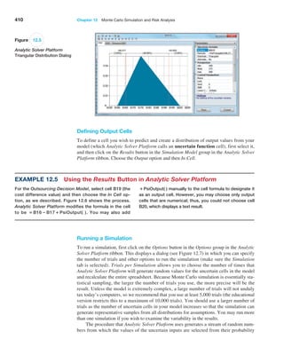 410 Chapter 12  Monte Carlo Simulation and Risk Analysis
Running a Simulation
To run a simulation, first click on the Options button in the Options group in the ­
Analytic
Solver Platform ribbon. This displays a dialog (see Figure 12.7) in which you can specify
the number of trials and other options to run the simulation (make sure the ­
Simulation
tab is selected). Trials per Simulation allows you to choose the number of times that
­
Analytic Solver Platform will generate random values for the uncertain cells in the model
and recalculate the entire spreadsheet. Because Monte Carlo simulation is essentially sta-
tistical sampling, the larger the number of trials you use, the more precise will be the
­
result. ­
Unless the model is extremely complex, a large number of trials will not unduly
tax ­
today’s computers, so we recommend that you use at least 5,000 trials (the educational
version restricts this to a maximum of 10,000 trials). You should use a larger number of
trials as the number of uncertain cells in your model increases so that the simulation can
generate representative samples from all distributions for assumptions. You may run more
than one simulation if you wish to examine the variability in the results.
The procedure that Analytic Solver Platform uses generates a stream of random num-
bers from which the values of the uncertain inputs are selected from their probability
Figure 12.5
Analytic Solver Platform
Triangular Distribution Dialog
Defining Output Cells
To define a cell you wish to predict and create a distribution of output values from your
model (which Analytic Solver Platform calls an uncertain function cell), first select it,
and then click on the Results button in the Simulation Model group in the Analytic Solver
Platform ribbon. Choose the Output option and then In Cell.
Example 12.5 
Using the Results Button in Analytic Solver Platform
For the Outsourcing Decision Model, select cell B19 (the
cost difference value) and then choose the In Cell op-
tion, as we described. Figure 12.6 shows the process.
Analytic Solver Platform modifies the formula in the cell
to be = B16 − B17 + PsiOutput( ). You may also add
+PsiOutput( ) manually to the cell formula to designate it
as an output cell. However, you may choose only output
cells that are numerical; thus, you could not choose cell
B20, which displays a text result.
 