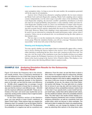 412 Chapter 12  Monte Carlo Simulation and Risk Analysis
same assumption values. As long as you use the same number, the assumptions generated
will be the same for all simulations.
Analytic Solver Platform has alternative sampling methods; the two most common
are Monte Carlo and Latin Hypercube sampling. Monte Carlo sampling selects random
variates independently over the entire range of possible values of the distribution. With
Latin Hypercube sampling, the uncertain variable’s probability distribution is divided
into ­
intervals of equal probability and generates a value randomly within each interval.
Latin Hypercube sampling results in a more even distribution of output values because
it samples the entire range of the distribution in a more consistent manner, thus achiev-
ing more ­
accurate forecast statistics (particularly the mean) for a fixed number of Monte
Carlo ­
trials. However, Monte Carlo sampling is more representative of reality and should
be used if you are interested in evaluating the model performance under various what-if
scenarios. Unless you are an advanced user, we recommend leaving the other options at
their default values.
The last step is to run the simulation by clicking the Simulate button in the Solve
­Action group. When the simulation finishes, you will see a message “Simulation finished
successfully” in the lower-left corner of the Excel window.
Viewing and Analyzing Results
You may specify whether you want output charts to automatically appear after a simula-
tion is run by clicking the Options button in the Analytic Solver Platform ribbon, and
either checking or unchecking the box Show charts after simulation in the Charts tab. You
may also view the results of the simulation at any time by double-clicking on an output
cell that contains the PsiOutput() function or by choosing Simulation from the Reports
button in the Analysis group in the Analytic Solver Platform ribbon. This displays a win-
dow with various tabs showing different charts to analyze results.
Example 12.6 
Analyzing Simulation Results for the Outsourcing
Decision Model
Figure 12.8 shows the Frequency tab in the simula-
tion results window. This is a frequency distribution of
the cost difference for the 5,000 trials using the Monte
Carlo sampling method. You can see that the distribu-
tion is somewhat negatively skewed. In the Statistics
pane on the right, we see that the mean cost difference
is −$3,068, which suggests that, on average, it would
be better to manufacture in-house than to outsource. We
also see that the minimum cost difference was −$43,222
and the maximum difference was $24,367. These are es-
timates of the best- and worst-case results that can be
expected, lending further evidence that it might be better
to manufacture in-house.
In the Chart Statistics section of the Statistics
pane, you may specify a Lower Cutoff, Likelihood, or
­
Upper ­Cutoff value. These options help you analyze the
­
frequency chart. For example, if we set the Upper ­Cutoff to
0, we obtain the chart shown in Figure 12.9. This illustrates
the probability of a negative (as well as a positive) cost
­
difference. From the chart, we see that there is about a
59% chance of a negative value for outsourcing, whereby
in-house manufacturing would be best. The red line that
divides the ­
regions in the chart is called a marker line. You
can move it with your mouse to calculate different areas
of probability. As you do, the values in the Chart Statis-
tics section will change. You may right-click on a marker
line to remove it; you may also add new marker lines by
­
right-clicking to show probabilities between marker lines
in the chart. If you specify both a Lower Cutoff and Up-
per Cutoff value, marker lines will be added at both values,
and the ­
Likelihood statistic will be the probability between
them. The other tabs in the results window display a cu-
mulative ­
frequency distribution and a reverse cumulative
frequency distribution, as well as a sensitivity chart and
scatter plots, which we discuss in other examples. The
best way to learn to analyze the charts is by experimenting.
In addition, you can change the display in the right
pane by selecting other ­
options in the drop-down menu
 
