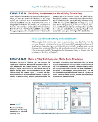 Chapter 12  Monte Carlo Simulation and Risk Analysis 423
Example 12.14 
Simulating the Newsvendor Model Using Resampling
In the Newsvendor Model with Historical Data spread-
sheet, we have the historical data listed in the range
D2:D21. All we need to do is to define the distribution of
demand in cell B11 using the PsiDisUniform function in
Analytic Solver Platform. This function will sample a value
from the historical data for each trial of the simulation.
Enter the formula =PsiDisUniform(D2:D21) into cell B11.
Now, you may set up the simulation model by defining the
profit cell B17 as an uncertain function cell, set the simula-
tion options (we chose 5,000 trials), and run the simulation.
Figure 12.22 shows the results; for the purchase quantity
of 44, the mean profit is $255.00. The frequency chart,
also shown in Figure 12.22, looks somewhat odd. How-
ever, recall that if demand exceeds the purchase quantity,
then sales are limited to the number purchased, which
­
explains the large spike at the right of the distribution.
Figure 12.22
Newsvendor Model
Simulation Results Using
Resampling for Purchase
Quantity = 44
Monte Carlo Simulation Using a Fitted Distribution
While sampling from empirical data is easy to do, it does have some drawbacks. First, the
empirical data may not adequately represent the true underlying population because of
sampling error. Second, using an empirical distribution precludes sampling values outside
the range of the actual data. Therefore, it is usually advisable to fit a distribution and use
it for the uncertain variable. We can do this by fitting a distribution to the data using the
techniques we described in Chapter 5.
if you wish to accept the fitted distribution. Click Yes, and a
pop-up will allow you to drag and place the function into a
cell in the spreadsheet. Place the Psi function for the nega-
tive binomial distribution in the first cell of the data (cell D2).
To use this for the simulation, simply reference cell D2 in cell
B11, corresponding to the demand in the model. Figure 12.24
shows the results, which are quite similar to the results found
by resampling in Example 12.14.
Example 12.15 
Using a Fitted Distribution for Monte Carlo Simulation
Following the steps in Example 5.42, first highlight the
range of the data in the Newsvendor Model with Historical
Data spreadsheet, and click Fit from the Tools group in the
­
Analytic Solver Platform ribbon. Because the number of
sales is discrete, select the Discrete radio button in the Fit
Options dialog and click Fit. Figure 12.23 shows the best-­
fitting distribution, a negative ­
binomial distribution. When you
attempt to close the dialog, Analytic Solver Platform will ask
 