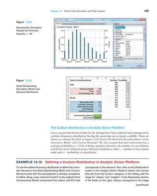 Chapter 12  Monte Carlo Simulation and Risk Analysis 425
The Custom Distribution in Analytic Solver Platform
Let us assume that historical data for the demand have been collected and summarized in
a relative frequency distribution, but that the actual data are no longer available. These are
shown in columns D and E in Figure 12.26 (Excel file Hotel Overbooking Monte Carlo
Simulation Model with Custom Demand). We also assume that each reservation has a
­constant probability p = 0.04 of being canceled; therefore, the number of cancellations
(cell B14) can be modeled using a binomial distribution with n = number of reservations
made and p = probability of cancellation.
Figure 12.25
Newsvendor Simulation
Results for Purchase
Quantity = 50
Figure 12.26
Hotel Overbooking
Simulation Model and
Demand Distribution
Example 12.16 
Defining a Custom Distribution in Analytic Solver Platform
To use the relative frequency distribution to define the uncer-
tain demand in the Hotel Overbooking Model with Custom
Demand (note that this spreadsheet is already completed;
to follow along, copy columns D and E to the original ­
Hotel
Overbooking Model worksheet) first select cell B12 that
corresponds to the demand, then click on the Distributions
button in the Analytic Solver Platform ribbon and choose
Discrete from the Custom category. In the dialog, edit the
range for “values” and “weights” in the Parameters section
in the fields on the right. Values correspond to the range
(continued)
 