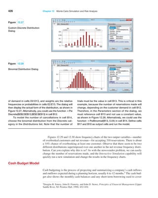 426 Chapter 12  Monte Carlo Simulation and Risk Analysis
Figures 12.29 and 12.30 show frequency charts of the two output variables—number
of overbooked customers and net revenue—for accepting 310 reservations. There is about
a 14% chance of overbooking at least one customer. Observe that there seem to be two
different distributions superimposed over one another in the net revenue frequency distri-
bution. Can you explain why this is so? As with the newsvendor problem, we can easily
change the number of reservations made, and the Interactive Simulation capability will
quickly run a new simulation and change the results in the frequency charts.
Cash Budget Model
Cash budgeting is the process of projecting and summarizing a company’s cash inflows
and outflows expected during a planning horizon, usually 6 to 12 months.3 The cash bud-
get also shows the monthly cash balances and any short-term borrowing used to cover
3Douglas R. Emery, John D. Finnerty, and John D. Stowe, Principles of Financial Management (Upper
Saddle River, NJ: Prentice Hall, 1998): 652–654.
Figure 12.27
Custom Discrete Distribution
Dialog
Figure 12.28
Binomial Distribution Dialog
of demand in cells D2:D13, and weights are the relative
frequencies or probabilities in cells E2:E13. The dialog will
then display the actual form of the distribution, as shown in
Figure 12.27. Alternatively, you could use the function =Psi
Discrete($D$2:$D$13,$E$2:$E$13) in cell B12.
To model the number of cancellations in cell B14,
choose the binomial distribution from the Discrete cat-
egory in the Distributions list. Note that the number of
trials must be the value in cell B13. This is critical in this
example, because the number of reservations made will
change, depending on the customer demand in cell B12.
Therefore, in the Parameters section of the dialog, we
must reference cell B13 and not use a constant value,
as shown in ­
Figure 12.28. Alternatively, we could use the
function =PsiBinomial(B13, 0.04) in cell B14. Define cells
B17 and B18 as output cells and run the model.
 