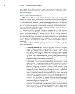 42 Chapter 1   Introduction to Business Analytics
data requires advanced analytics tools such as data mining and text analytics, and new
technologies such as cloud computing, faster multi-core processors, large memory spaces,
and solid-state drives.
Metrics and Data Classification
A metric is a unit of measurement that provides a way to objectively quantify perfor-
mance. For example, senior managers might assess overall business performance using
such metrics as net profit, return on investment, market share, and customer satisfaction.
A plant manager might monitor such metrics as the proportion of defective parts produced
or the number of inventory turns each month. For a Web-based retailer, some useful met-
rics are the percentage of orders filled accurately and the time taken to fill a customer’s
order. Measurement is the act of obtaining data associated with a metric. Measures are
numerical values associated with a metric.
Metrics can be either discrete or continuous. A discrete metric is one that is de-
rived from counting something. For example, a delivery is either on time or not; an
order is complete or incomplete; or an invoice can have one, two, three, or any number
of errors. Some discrete metrics associated with these examples would be the propor-
tion of on-time deliveries; the number of incomplete orders each day, and the number
of errors per invoice. Continuous metrics are based on a continuous scale of measure-
ment. Any metrics involving dollars, length, time, volume, or weight, for example, are
continuous.
Another classification of data is by the type of measurement scale. Data may be clas-
sified into four groups:
1. Categorical (nominal) data, which are sorted into categories according to
specified characteristics. For example, a firm’s customers might be classi-
fied by their geographical region (North America, South America, Europe,
and ­
Pacific); employees might be classified as managers, supervisors, and
­
associates. The categories bear no quantitative relationship to one another, but
we usually assign an arbitrary number to each category to ease the process
of managing the data and computing statistics. Categorical data are usually
counted or expressed as proportions or percentages.
2. Ordinal data, which can be ordered or ranked according to some relationship
to one another. College football or basketball rankings are ordinal; a higher
ranking signifies a stronger team but does not specify any numerical measure
of strength. Ordinal data are more meaningful than categorical data because
data can be compared to one another. A common example in business is data
from survey scales—for example, rating a service as poor, average, good,
very good, or excellent. Such data are categorical but also have a natural order
­
(excellent is better than very good) and, consequently, are ordinal. However,
ordinal data have no fixed units of measurement, so we cannot make mean-
ingful numerical statements about differences between categories. Thus, we
cannot say that the difference between excellent and very good is the same
as between good and average, for example. Similarly, a team ranked number
1 may be far superior to the number 2 team, whereas there may be little differ-
ence between teams ranked 9th and 10th.
3. Interval data, which are ordinal but have constant differences between obser-
vations and have arbitrary zero points. Common examples are time and temper-
ature. Time is relative to global location, and calendars have arbitrary starting
dates (compare, for example, the standard Gregorian calendar with the Chinese
 
