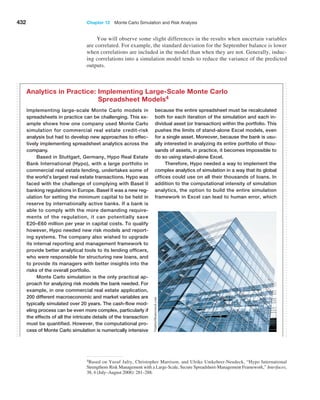 432 Chapter 12  Monte Carlo Simulation and Risk Analysis
4Based on Yusuf Jafry, Christopher Marrison, and Ulrike Umkehrer-Neudeck, “Hypo International
Strengthens Risk Management with a Large-Scale, Secure Spreadsheet-Management Framework,” Interfaces,
38, 4 (July–August 2008): 281–288.
Implementing large-scale Monte Carlo models in
spreadsheets in practice can be challenging. This ex-
ample shows how one company used Monte Carlo
simulation for commercial real estate credit-risk
analysis but had to develop new approaches to effec-
tively implementing spreadsheet analytics across the
company.
Based in Stuttgart, Germany, Hypo Real Estate
Bank International (Hypo), with a large portfolio in
commercial real estate lending, undertakes some of
the world’s largest real estate transactions. Hypo was
faced with the challenge of complying with Basel II
banking regulations in Europe. Basel II was a new reg-
ulation for setting the minimum capital to be held in
reserve by internationally active banks. If a bank is
able to comply with the more demanding require-
ments of the regulation, it can potentially save
E20–E60 million per year in capital costs. To qualify
however, Hypo needed new risk models and report-
ing systems. The company also wished to upgrade
its internal reporting and management framework to
provide better analytical tools to its lending officers,
who were responsible for structuring new loans, and
to provide its managers with better insights into the
risks of the overall portfolio.
Monte Carlo simulation is the only practical ap-
proach for analyzing risk models the bank needed. For
example, in one commercial real estate application,
200 different macroeconomic and market variables are
typically simulated over 20 years. The cash-flow mod-
eling process can be even more complex, particularly if
the effects of all the intricate details of the transaction
must be quantified. However, the computational pro-
cess of Monte Carlo simulation is numerically intensive
because the entire spreadsheet must be recalculated
both for each iteration of the simulation and each in-
dividual asset (or transaction) within the portfolio. This
pushes the limits of stand-alone Excel models, even
for a single asset. Moreover, because the bank is usu-
ally interested in analyzing its entire portfolio of thou-
sands of assets, in practice, it becomes impossible to
do so using stand-alone Excel.
Therefore, Hypo needed a way to implement the
complex analytics of simulation in a way that its global
offices could use on all their thousands of loans. In
addition to the computational intensity of simulation
analytics, the option to build the entire simulation
framework in Excel can lead to human error, which
Analytics in Practice: 
Implementing Large-Scale Monte Carlo
Spreadsheet Models4
You will observe some slight differences in the results when uncertain variables
are correlated. For example, the standard deviation for the September balance is lower
when correlations are included in the model than when they are not. Generally, induc-
ing correlations into a simulation model tends to reduce the variance of the predicted
outputs.
Vladitto/Shutterstock.com
 