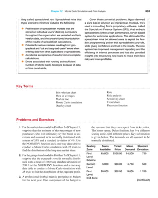 Chapter 12  Monte Carlo Simulation and Risk Analysis 433
they called spreadsheet risk. Spreadsheet risks that
Hypo wished to minimize included the following:
• Proliferation of spreadsheet models that are
stored on individual users’ desktop computers
throughout the organization are untested and lack
version data, and the unsanctioned manipulation
of the results of spreadsheet calculations.
• Potential for serious mistakes resulting from typo-
graphical and “cut and copy-and-paste” errors when
entering data from other applications or spreadsheets.
• Accidental acceptance of results from incomplete
calculations.
• Errors associated with running an insufficient
number of Monte Carlo iterations because of data
or time constraints.
Given these potential problems, Hypo deemed
a pure Excel solution as ­
impractical. Instead, they
used a consulting firm’s proprietary software, called
the Specialized Finance System (SFS), that embeds
spreadsheets within a ­
high-performance, server-based
system for enterprise applications. This eliminated the
spreadsheet risks but allowed users to exploit the flex-
ible programming power that spreadsheets provide,
while giving confidence and trust in the results. The new
system has improved management reporting and the
efficiency of internal processes and has also provided
insights into structuring new loans to make them less
risky and more profitable.
Box-whisker chart
Flaw of averages
Marker line
Monte Carlo simulation
Overlay chart
Risk
Risk analysis
Sensitivity chart
Trend chart
Uncertain function
Key Terms
Problems and Exercises
1. ForthemarketsharemodelinProblem5ofChapter11,
suppose that the estimate of the percentage of new
purchasers who will ultimately try the brand is un-
certain and assumed to be normally distributed with
a mean of 35% and a standard deviation of 4%. Use
the NORM.INV function and a one-way data table to
conduct a Monte Carlo simulation with 25 trials to
find the distribution of the long-run market share.
2. For the garage-band model in Problem 7 of Chapter 11,
suppose that the expected crowd is normally distrib-
uted with a mean of 3,000 and standard deviation of
200. Use the NORM.INV function and a one-way
data table to conduct a Monte Carlo simulation with
25 trials to find the distribution of the expected profit.
3. A professional football team is preparing its budget
for the next year. One component of the budget is
the revenue that they can expect from ticket sales.
The home venue, Dylan Stadium, has five different
seating zones with different prices. Key information
is given below. The demands are all assumed to be
normally distributed.
Seating
Zone
Seats
­Available
Ticket
Price
Mean
­Demand
Standard
­Deviation
First
Level
Sideline
15,000 $100.00 14,500 750
Second
Level
5,000 $90.00 4,750 500
First
Level
End Zone
10,000 $80.00 9,000 1,250
(continued)
 