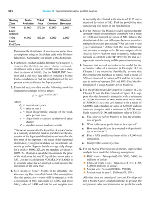 434 Chapter 12  Monte Carlo Simulation and Risk Analysis
Seating
Zone
Seats
­Available
Ticket
Price
Mean
­Demand
Standard
­Deviation
Third
Level
Sideline
21,000 $70.00 17,000 2,500
Third
Level
End Zone
14,000 $60.00 8,000 3,000
Determine the distribution of total revenue under these
assumptions using an Excel data table with 50 simu-
lated trials. Summarize your results with a ­
histogram.
4. Forthenew-productmodelinProblem9of­Chapter11,
suppose that the first-year sales volume is normally
distributed with a mean of 100,000 units and a stan-
dard deviation of 10,000. Use the NORM.INV func-
tion and a one-way data table to conduct a Monte
Carlo simulation to find the distribution of the net
present value profit over the 3-year period.
5. Financial analysts often use the following model to
characterize changes in stock prices:
Pt = P0e(m-0.5s2
)t+sZ2t
where
P0 = current stock price
Pt = price at time t
m = 
mean (logarithmic) change of the stock
price per unit time
s = 
(logarithmic) standard deviation of price
change
Z = standard normal random variable
This model assumes that the logarithm of a stock’s price
is a normally distributed random variable (see the dis-
cussion of the lognormal distribution and note that the
first term of the exponent is the mean of the lognormal
distribution). Using historical data, we can estimate val-
ues for m and s. Suppose that the ­
average daily change
for a stock is $0.003227, and the standard deviation is
0.026154. Develop a spreadsheet to simulate the price
of the stock over the next 30 days if the current price is
$53. Use the Excel function NORM.S.INV(RAND( ))
to generate values for Z. Construct a chart showing the
movement in the stock price.
6. Use Analytic Solver Platform to simulate the
­
Outsourcing Decision Model under the assumptions
that the production volume will be triangular with
a minimum of 800, maximum of 1,700, and most
likely value of 1,400, and that the unit supplier cost
is ­
normally distributed with a mean of $175 and a
standard deviation of $12. Find the probability that
outsourcing will result in the best decision.
7. For the Outsourcing Decision Model, suppose that the
demand volume is lognormally distributed with a mean
of 1,500 and standard deviation of 500. What is the
distribution of the cost differences between manufac-
turing in-house and purchasing? What decision would
you recommend? Define both the cost difference
and decision as output cells. Because output cells in
­
Analytic Solver Platform must be numeric, replace the
formula in cell B20 with =IF(B19=0,1,0); that is, 1
represents manufacturing and 0 represents outsourcing.
8. Suppose that several variables in the model for the
economic value of a customer in Example 11.1 in
Chapter 11 are uncertain. Specifically, assume that
the revenue per purchase is normal with a mean of
$50 and standard deviation of $5 and the defection
rate is uniform between 20% and 40%. Find the dis-
tribution of V using Analytic Solver Platform.
9. For the profit model developed in Example 11.2 in
Chapter 11 and the Excel model in Figure 11.4, sup-
pose that the demand is triangular with a minimum
of 35,000, maximum of 60,000 and most likely value
of 50,000; fixed costs are normal with a mean of
$400,000 and a standard deviation of $25,000; and unit
costs are triangular with a minimum of $22.00, most
likely value of $24.00, and maximum value of $30.00.
a. Use Analytic Solver Platform to find the distribu-
tion of profit.
b. What is the mean profit that can be expected?
c. How much profit can be expected with probabil-
ity of at least 0.7?
d. Find a 95% confidence interval for a 5,000-trial
simulation.
e. Interpret the sensitivity chart.
10. For the Moore Pharmaceuticals model, suppose that
analysts have made the following assumptions:
• RD costs: Triangular($500, $700, $800) in
­
millions of dollars
• Clinical trials costs: Triangular($135, $150,
$160) in millions of dollars
• Market size: Normal(2000000, 250000)
• Market share in year 1: Uniform(6%, 10%)
All other data are considered constant. Develop and
run a Monte Carlo simulation model to predict the
net ­
present value and cumulative net profit for each
 