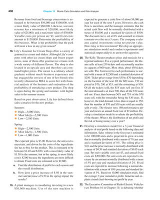 436 Chapter 12  Monte Carlo Simulation and Risk Analysis
Revenue from food and beverage concessions is es-
timated to be between $50,000 and $100,000, with
a most likely value of $60,000. Likewise, souvenir
revenue has a minimum of $20,000, most likely
value of $25,000, and a maximum value of $30,000.
Variable costs per person are $3, and fixed costs
amount to $150,000. Determine the profitability of
this business. What is the probability that the park
will incur a loss in any given season?
18. Lily’s Gourmet Ice Cream Shop offers a variety of
gourmet ice cream and shakes. Although Lily’s com-
petes with other ice cream shops and frozen yogurt
stores, none of them offer gourmet ice creams with
a wide variety of different flavors. The shop is also
­
located in an upscale area and therefore can com-
mand higher prices. The owner is a culinary school
graduate without much business experience and
has engaged the services of one of her friends who
­
recently obtained an MBA to assist her with finan-
cial analysis of the business and evaluation of the
profitability of introducing a new product. The shop
is open during the spring and summer, with higher
sales in the summer season.
Based on past observation, Lily has defined three
sales scenarios for the new product.
Summer:
• High—3,000 Units
• Most Likely—2,500 Units
• Low—2,100 Units
Spring:
• High—2,500 Units
• Most Likely—1,500 Units
• Low—1,000 Units
The expected price is $3.00. However, the unit cost is
uncertain, and driven by the costs of the ingredients
she has to buy for the product. This is estimated to be
between $1.40 and $2.00, with a most likely value of
$1.50 in the summer, but in the spring, to most likely
cost is $2.00 because the ingredients are more ­
difficult
to obtain. Fixed costs are estimated to be $2,600.
a. Find the distribution of profit for each season and
the overall distribution.
b. How does a price increase of $.50 in the sum-
mer and decrease of $.50 in the spring impact the
results?
19. A plant manager is considering investing in a new
$30,000 machine. Use of the new machine is
­
expected to generate a cash flow of about $8,000 per
year for each of the next 5 years. However, the cash
flow is uncertain, and the manager estimates that the
actual cash flow will be normally distributed with a
mean of $8,000 and a standard deviation of $500.
The discount rate is set at 8% and assumed to remain
constant over the next 5 years. The company evalu-
ates capital investments using net present value.
How risky is this investment? Develop an appropri-
ate simulation model and conduct experiments and
statistical output analysis to answer this question.
20. The Kelly Theater produces plays and musicals for a
regional audience. For a typical performance, the the-
ater sells at least 250 tickets and occasionally reaches
its capacity of 600 seats. Most often, about 450 tickets
are sold. The fixed cost for each performance is nor-
mal with a mean of $2,500 and a standard deviation of
$250. Ticket prices range from $30 to $70 depending
on the location of the seat. Of the 600 seats, 150 are
priced at $70, 200 at $55, and the remaining at $30.
Of all the tickets sold, the $55 seats sell out first. If
the total demand is at least 500, then all the $70 seats
sell out. If not, then between 50% and 75% of the $70
seats sell, with the remainder being the $30 seats. If,
however, the total demand is less than or equal to 350,
then the number of $70 and $30 seats sold are usually
split evenly. The theater runs 160 performances per
year and incurs an annual fixed cost of $2 million. De-
velop a simulation model to evaluate the profitability
of the theater. What is the distribution of net profit and
the risk of losing money over a year?
21. Develop a simulation model for a 3-year financial
analysis of total profit based on the following data and
information. Sales volume in the first year is estimated
to be 100,000 units and is projected to grow at a rate
that is normally distributed with a mean of 7% per year
and a standard deviation of 4%. The selling price is
$10, and the price increase is ­
normally distributed with
a mean of $0.50 and standard deviation of $0.05 each
year. Per-unit variable costs are $3, and annual fixed
costs are $200,000. Per-unit costs are expected to in-
crease by an amount normally distributed with a mean
of 5% per year and standard deviation of 2%. Fixed
costs are expected to increase following a normal dis-
tribution with a mean of 10% per year and standard de-
viation of 3%. Based on 10,000 simulation trials, find
the average 3-year cumulative profit. Generate and ex-
plain a trend chart showing net profit by year.
22. The Executive Committee of Reder Electric Vehicles
(see Problem 16 in Chapter 11) is debating whether
 