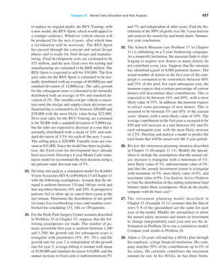 Chapter 12  Monte Carlo Simulation and Risk Analysis 437
to replace its original model, the REV-Touring, with
a new model, the REV-Sport, which would appeal to
a younger audience. Whatever vehicle chosen will
be produced for the next 4 years, after which time
a reevaluation will be necessary. The REV-Sport
has passed through the concept and initial design
phases and is ready for final design and manufac-
turing. Final development costs are estimated to be
$75 million, and the new fixed costs for tooling and
manufacturing are estimated to be $600 million. The
REV-Sport is expected to sell for $30,000. The first
year sales for the REV-Sport is estimated to be nor-
mally distributed with an average of 60,000/year and
standard deviation of 12,000/year. The sales growth
for the subsequent years is estimated to be normally
distributed with an average of 6% and standard de-
viation of 2%. The variable cost per vehicle is uncer-
tain until the design and supply-chain decisions are
finalized but is estimated to be between $20,000 and
$28,000 with the most likely value being $22,000.
Next-year sales for the REV-Touring are estimated
to be 50,000 with a standard deviation of 9,000/year,
but the sales are expected to decrease at a rate that is
normally distributed with a mean of 10% and stan-
dard deviation of 3.5% for each of the next 3 years.
The selling price is $28,000. Variable costs are con-
stant at $21,000. Since the model has been in produc-
tion, the fixed costs for development have already
been recovered. Develop a 4-year Monte Carlo simu-
lation model to recommend the best decision using a
net present value discount rate of 5%.
23. Develop and analyze a simulation model for Koehler
Vision Associates (KVA) in Problem 13 of Chapter 11
with the following assumptions. Assume that the de-
mand is uniform between 110 and 160 per week and
that anywhere between 10% and 20% of prospective
patients fail to show up or cancel their exam at the
last minute. Determine the distribution of net profit
(revenue less overbooking costs) and number over-
booked for scheduling 133, 140, or 150 patients.
24. For the Hyde Park Surgery Center scenario described
in Problem 33 in Chapter 11, suppose that the fol-
lowing assumptions are made. The number of pa-
tients served the first year is uniform between 1,300
and 1,700; the growth rate for subsequent years is
triangular with parameters (5%, 8%, 9%), and the
growth rate for year 2 is independent of the growth
rate for year 3; average billing is normal with mean
of $150,000 and standard deviation $10,000; and the
annual increase in fixed costs is uniform between 5%
and 7% and independent of other years. Find the dis-
tribution of the NPV of profit over the 3-year horizon
and analyze the sensitivity and trend charts. Summa-
rize your conclusions.
25. The Schoch Museum (see Problem 17 in Chapter
11) is embarking on a 5-year fundraising campaign.
As a nonprofit institution, the museum finds it chal-
lenging to acquire new donors as many donors do
not contribute every year. Suppose that the museum
has identified a pool of 8,000 potential donors. The
actual number of donors in the first year of the cam-
paign is estimated to be somewhere between 60%
and 75% of this pool. For each subsequent year, the
museum expects that a certain percentage of current
donors will discontinue their contributions. This is
expected to be between 10% and 60%, with a most
likely value of 35%. In addition, the museum expects
to attract some percentage of new donors. This is
assumed to be between 5% and 40% of the current
years’ donors, with a most likely value of 10%. The
average contribution in the first year is assumed to be
$50 and will increase at a rate between 0% and 8%
each subsequent year, with the most likely increase
of 2.5%. Develop and analyze a model to predict the
total funds that will be raised over the 5-year period.
26. Review the retirement-planning situation described
in Chapter 11 (Example 11.11). Modify the spread-
sheet to include the assumptions that the annual sal-
ary increase is triangular with a minimum of 1%,
most likely value of 3%, and maximum value of 5%,
and that the annual investment return is triangular
with minimum of 5%, most likely value of 8%, and
maximum value of 9%. Use Analytic Solver ­
Platform
to find the distribution of the ending retirement fund
balance under these assumptions. How do the results
compare with the base case?
27. The retirement planning model described in
Chapter 11 (Example 11.11) assumes that the data in
rows 5–8 of the spreadsheet are the same for each
year of the model. Modify the spreadsheet to allow
the annual salary increases and return on investment
to change independently each year and use the in-
formation in Problem 26 to run a simulation model.
Compare your results to Problem 26.
28. Adam is 24 years old and has a 401(k) plan through
his employer, a large financial institution. His com-
pany matches 50% of his contributions up to 6% of
his salary. He currently contributes the maximum
amount he can. In his 401(k), he has three funds.
 