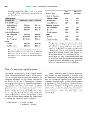 440 Chapter 12  Monte Carlo Simulation and Risk Analysis
miscellaneous products. Each is sold in 55-gallon
drums. The selling price and unit manufacturing cost
are shown below:
Manufacturing
Product Type Selling Price/drum Cost/drum
Industrial Cleaning
Alkaline Cleaner $700.00 $275.00
Acid Cleaner $600.00 $225.00
Neutral Cleaner $450.00 $150.00
Chemical Treatment
Iron Phosphate $920.00 $400.00
Zirconium $1,350.00 $525.00
Zinc Phosphate $1,400.00 $625.00
Other
Sealant $850.00 $350.00
Rust Prevention $600.00 $260.00
Fixed costs are assumed normal with a mean of
$5 million and a standard deviation of $20,000.
­
Demands are all assumed to be normally dis-
tributed with the following means and standard
­deviations:
Product Type
Mean
Demand
Standard
­Deviation
Industrial Cleaning
Alkaline Cleaner 5,000 100
Acid Cleaner 2,000 500
Neutral Cleaner 5,000 350
Chemical Treatment
Iron Phosphate 5,500 250
Zirconium 2,800 130
Zinc Phosphate 4,350 300
Other
Sealant 8,000 350
Rust Prevention 4,250 250
The operations manager has to determine the quan-
tity to produce in the face of uncertain demand.
One option is to simply produce the mean demand;
­
depending on the actual demand, this could result in
a shortage (lost sales) or excess inventory. Two other
options are to produce at a level equal to either 75%
or 90% of the demand (i.e., find the value so that 75%
or 90% of the area under the normal distribution is to
the left). Using Monte Carlo simulation, evaluate and
compare these three policies and write a report to the
operations manager summarizing your findings.
Case: Performance Lawn Equipment
One of PLE’s manufacturing plants supplies various
­
engine components to manufacturers of motorcycles on
a just-in-time basis. Planned production capacity for one
component is 100 units per shift, and the plant operates
one shift per day. Because of fluctuations in customers’
assembly operations, however, demand fluctuates and is
historically between 80 and 130 units per day. To maintain
sufficient inventory to meet its just-in-time commitments,
PLE’s management is considering a policy to run a second
shift the next day if inventory falls to 50 or below at the
end of a day (after the daily demand is known). For the
annual budget planning process, managers need to know
how many additional shifts will be needed. The fundamen-
tal equation that governs this process each day is
ending inventory = beginning inventory
+ production - demand
Develop a spreadsheet model to simulate 260 working
days (1 year), and count the number of additional shifts
that are required. Assume that the initial inventory is 100
units. Use Psi functions for all uncertain cells in building
your model. Using the number of additional shifts required
as the output cell for a Monte Carlo simulation, find the
distribution of the number of shifts that the company can
expect to need over the next year. Explain and summarize
your findings in a report to the plant manager and make
a recommendation as to how many shifts to plan in next
year’s budget.
 