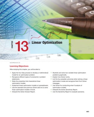 13
Linear Optimization
Learning Objectives
After studying this chapter, you will be able to:
• Apply the four-step process to develop a mathematical
model for an optimization problem.
• Recognize different types of constraints in problem
statements.
• State the properties that characterize linear
optimization models.
• Implement linear optimization models on spreadsheets.
• Use the standard and premium Solver add-ins to solve
linear optimization models in Excel.
• Interpret the Solver Answer Report.
• Illustrate and solve two-variable linear optimization
problems graphically.
• Explain how Solver works.
• List the four possible outcomes when solving a linear
optimization model and recognize them from Solver
messages.
• Use Solver for conducting what-if analysis of
optimization models.
• Interpret the Solver Sensitivity Report.
• Use the Sensitivity Report to evaluate scenarios.
Chapter
marema/Shutterstock.com
441
 