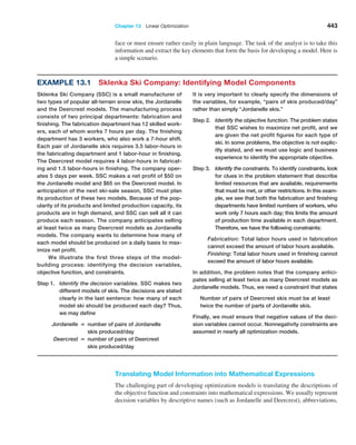 Chapter 13  Linear Optimization 443
face or must ensure rather easily in plain language. The task of the analyst is to take this
information and extract the key elements that form the basis for developing a model. Here is
a simple scenario.
Example 13.1 Sklenka Ski Company: Identifying Model Components
Sklenka Ski Company (SSC) is a small manufacturer of
two types of popular all-terrain snow skis, the Jordanelle
and the Deercrest models. The manufacturing process
consists of two principal departments: fabrication and
finishing. The fabrication department has 12 skilled work-
ers, each of whom works 7 hours per day. The finishing
department has 3 workers, who also work a 7-hour shift.
Each pair of Jordanelle skis requires 3.5 labor-hours in
the fabricating department and 1 labor-hour in finishing.
The Deercrest model requires 4 labor-hours in fabricat-
ing and 1.5 labor-hours in finishing. The company oper-
ates 5 days per week. SSC makes a net profit of $50 on
the Jordanelle model and $65 on the Deercrest model. In
anticipation of the next ski-sale season, SSC must plan
its production of these two models. Because of the pop-
ularity of its products and limited production capacity, its
products are in high demand, and SSC can sell all it can
produce each season. The company anticipates selling
at least twice as many Deercrest models as Jordanelle
models. The company wants to determine how many of
each model should be produced on a daily basis to max-
imize net profit.
We illustrate the first three steps of the model-
building process: identifying the decision variables,
objective function, and constraints.
Step 1.	Identify the decision variables. SSC makes two
different models of skis. The decisions are stated
clearly in the last sentence: how many of each
model ski should be produced each day? Thus,
we may define
		
Jordanelle = 
number of pairs of Jordanelle
skis produced/day
		Deercrest = 
number of pairs of Deercrest
skis produced/day
It is very important to clearly specify the dimensions of
the variables, for example, “pairs of skis produced/day”
rather than simply “Jordanelle skis.”
Step 2.	Identify the objective function. The problem states
that SSC wishes to maximize net profit, and we
are given the net profit figures for each type of
ski. In some problems, the objective is not explic-
itly stated, and we must use logic and business
experience to identify the appropriate objective.
Step 3.	Identify the constraints. To identify constraints, look
for clues in the problem statement that describe
limited resources that are available, requirements
that must be met, or other restrictions. In this exam-
ple, we see that both the fabrication and finishing
departments have limited numbers of workers, who
work only 7 hours each day; this limits the amount
of production time available in each department.
Therefore, we have the following constraints:
		
Fabrication: Total labor hours used in fabrication
cannot exceed the amount of labor hours available.
		
Finishing: Total labor hours used in finishing cannot
exceed the amount of labor hours available.
In addition, the problem notes that the company antici-
pates selling at least twice as many Deercrest models as
Jordanelle models. Thus, we need a constraint that states
Number of pairs of Deercrest skis must be at least
twice the number of parts of Jordanelle skis.
Finally, we must ensure that negative values of the deci-
sion variables cannot occur. Nonnegativity constraints are
assumed in nearly all optimization models.
Translating Model Information into Mathematical Expressions
The challenging part of developing optimization models is translating the descriptions of
the objective function and constraints into mathematical expressions. We usually represent
decision variables by descriptive names (such as Jordanelle and Deercrest), ­
abbreviations,
 
