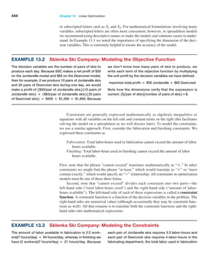 444 Chapter 13  Linear Optimization
or subscripted letters such as X1 and X2. For mathematical formulations involving many
variables, subscripted letters are often more convenient; however, in spreadsheet models
we recommend using descriptive names to make the models and solutions easier to under­
stand. In Example 13.1 we noted the importance of specifying the dimension of the deci­
sion variables. This is extremely helpful to ensure the accuracy of the model.
Example 13.2 Sklenka Ski Company: Modeling the Objective Function
The decision variables are the number of pairs of skis to
produce each day. Because SSC makes a net profit of $50
on the Jordanelle model and $65 on the Deercrest model,
then for example, if we produce 10 pairs of Jordanelle skis
and 20 pairs of Deercrest skis during one day, we would
make a profit of 1$50/pair of Jordanelle skis2 110 pairs of
Jordanelle skis2 + 1$65/pair of Jordanelle skis2 120 pairs
of Deercrest skis2 = $500 + $1,300 = $1,800. Because
we don’t know how many pairs of skis to produce, we
write each term of the objective function by multiplying
the unit profit by the decision variables we have defined:
maximize total profit = $50 Jordanelle + $65 Deercrest
Note how the dimensions verify that the expression is
correct: 1$,pair of skis2 1number of pairs of skis2 =$.
Example 13.3 Sklenka Ski Company: Modeling the Constraints
The amount of labor available in fabrication is (12 work-
ers)(7 hours/day) = 84 hours/day, whereas in finishing we
have (3 workers)(7 hours/day) = 21 hours/day. Because
each pair of Jordanelle skis requires 3.5 labor-hours and
each pair of Deercrest skis requires 4 labor-hours in the
fabricating department, the total labor used in fabrication
Constraints are generally expressed mathematically as algebraic inequalities or
­
equations with all variables on the left side and constant terms on the right (this facilitates
solving the model on a spreadsheet as we will discuss later). To model the constraints,
we use a similar approach. First, consider the fabrication and finishing constraints. We
expressed these constraints as
Fabrication: Total labor-hours used in fabrication cannot exceed the amount of labor
hours available.
Finishing: Total labor-hours used in finishing cannot exceed the amount of labor
hours available.
First, note that the phrase “cannot exceed” translates mathematically as “….” In other
constraints we might find the phrase “at least,” which would translate as “Ú” or “must
contain exactly,” which would specify an “=” relationship. All constraints in optimization
models must be one of these three forms.
Second, note that “cannot exceed” divides each constraint into two parts—the
­
left-hand side (“total labor-hours used”) and the right-hand side (“amount of labor-
hours available”). The left-hand side of each of these expressions is called a constraint
­function. A constraint function is a function of the decision variables in the problem. The
right-hand sides are numerical values (although occasionally they may be constraint func­
tions as well). All that remains is to translate both the constraint functions and the right-
hand sides into mathematical expressions.
 