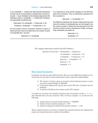 Chapter 13  Linear Optimization 445
The complete optimization model for the SSC problem is
Maximize Total Profit = 50 Jordanelle + 65 Deercrest
3.5 Jordanelle + 4 Deercrest … 84
1 Jordanelle + 1.5 Deercrest … 21
Deercrest - 2 Jordanelle Ú 0
Deercrest Ú 0
Jordanelle Ú 0
More about Constraints
Constraints may take on many different forms. Here are some additional examples of con­
straints that we may find in a linear optimization model, expressed in plain English:
1. The amount of money spent on research and development projects cannot
­
exceed the assigned budget of $300,000.
2. Contractual requirements specify that at least 500 units of product must be
produced.
3. A mixture of fertilizer must contain exactly 30% nitrogen.
To model any constraint, first identify the phrase that corresponds to either …, Ú, or =
and substitute these into the constraint. Thus, for these examples, we would write the
following:
1. amount spent on research and development … $300,000
2. number of units of product produced Ú 500
3. amount of nitrogen in mixture/total amount in mixture = 0.30
Then it simply becomes an exercise to translate the constraint function into mathematical
expressions using the decision variables in the problem.
is 3.5 Jordanelle + 4 Deercrest. Note that the dimensions
of these terms are (hours/pair of skis)(number of skis pro-
duced) = hours. Similarly, for the finishing department, the
total labor used is 1 Jordanelle + 1.5 Deercrest. Therefore,
the appropriate constraints are:
Fabrication: 3.5 Jordanelle + 4 Deercrest  84
Finishing: 1 Jordanelle + 1.5 Deercrest  21
For the market mixture constraint “Number of pairs of
Deercrest skis must be at least twice the number of pairs
of Jordanelle skis,” we have
Deercrest # 2 Jordanelle
It is customary to write all the variables on the left-hand
side of the constraint. Thus, an alternative expression for
this constraint is
Deercrest − 2 Jordanelle # 0
The difference between the number of Deercrest skis and
twice the number of Jordanelle skis can be thought of as
the excess number of Deercrest skis produced over the
minimum market mixture requirement. Finally, nonnega-
tivity constraints are written as
Deercrest # 0
Jordanelle # 0
 