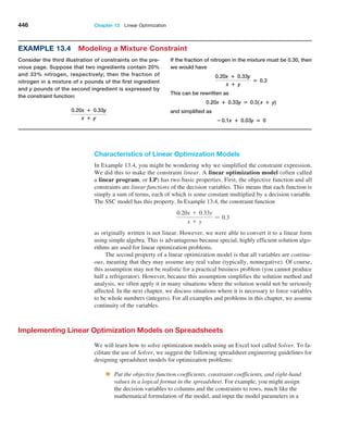 446 Chapter 13  Linear Optimization
Characteristics of Linear Optimization Models
In Example 13.4, you might be wondering why we simplified the constraint expression.
We did this to make the constraint linear. A linear optimization model (often called
a linear program, or LP) has two basic properties. First, the objective function and all
constraints are linear functions of the decision variables. This means that each function is
simply a sum of terms, each of which is some constant multiplied by a decision variable.
The SSC model has this property. In Example 13.4, the constraint function
0.20x + 0.33y
x + y
= 0.3
as originally written is not linear. However, we were able to convert it to a linear form
using simple algebra. This is advantageous because special, highly efficient solution algo­
rithms are used for linear optimization problems.
The second property of a linear optimization model is that all variables are continu-
ous, meaning that they may assume any real value (typically, nonnegative). Of course,
this assumption may not be realistic for a practical business problem (you cannot produce
half a refrigerator). However, because this assumption simplifies the solution method and
analysis, we often apply it in many situations where the solution would not be seriously
affected. In the next chapter, we discuss situations where it is necessary to force variables
to be whole numbers (integers). For all examples and problems in this chapter, we assume
continuity of the variables.
Implementing Linear Optimization Models on Spreadsheets
We will learn how to solve optimization models using an Excel tool called Solver. To fa­
cilitate the use of Solver, we suggest the following spreadsheet eng