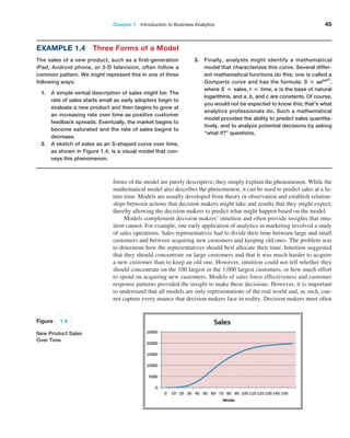 Chapter 1   Introduction to Business Analytics 45
Example 1.4 Three Forms of a Model
The sales of a new product, such as a first-generation
iPad, Android phone, or 3-D television, often follow a
common pattern. We might represent this in one of three
following ways:
1. A simple verbal description of sales might be: The
rate of sales starts small as early adopters begin to
evaluate a new product and then begins to grow at
an increasing rate over time as positive customer
feedback spreads. Eventually, the market begins to
become saturated and the rate of sales begins to
decrease.
2. A sketch of sales as an S-shaped curve over time,
as shown in Figure 1.4, is a visual model that con-
veys this phenomenon.
3. Finally, analysts might identify a mathematical
model that characterizes this curve. Several differ-
ent mathematical functions do this; one is called a
Gompertz curve and has the formula: S = aebect
,
where S = sales, t = time, e is the base of natural
logarithms, and a, b, and c are constants. Of course,
you would not be expected to know this; that’s what
analytics professionals do. Such a mathematical
model provides the ability to predict sales quantita-
tively, and to analyze potential decisions by asking
“what if?” questions.
Figure 1.4
New Product Sales
Over Time
forms of the model are purely descriptive; they simply explain the phenomenon. While the
mathematical model also describes the phenomenon, it can be used to predict sales at a fu-
ture time. Models are usually developed from theory or observation and establish relation-
ships between actions that decision makers might take and results that they might expect,
thereby allowing the decision makers to predict what might happen based on the model.
Models complement decision makers’ intuition and often provide insights that intu-
ition cannot. For example, one early application of analytics in marketing involved a study
of sales operations. Sales representatives had to divide their time between large and small
customers and between acquiring new customers and keeping old ones. The problem was
to determine how the representatives should best allocate their time. Intuition suggested
that they should concentrate on large customers and that it was much harder to acquire
a new customer than to keep an old one. However, intuition could not tell whether they
should concentrate on the 100 largest or the 1,000 largest customers, or how much effort
to spend on acquiring new customers. Models of sales force effectiveness and customer
response patterns provided the insight to make these decisions. However, it is important
to understand that all models are only representations of the real world and, as such, can-
not capture every nuance that decision makers face in reality. Decision makers must often
 