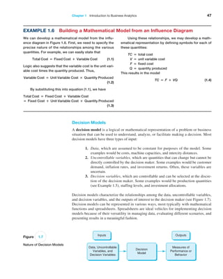 Chapter 1   Introduction to Business Analytics 47
Decision Models
A decision model is a logical or mathematical representation of a problem or business
situation that can be used to understand, analyze, or facilitate making a decision. Most
decision models have three types of input:
1. Data, which are assumed to be constant for purposes of the model. Some
­
examples would be costs, machine capacities, and intercity distances.
2. Uncontrollable variables, which are quantities that can change but cannot be
directly controlled by the decision maker. Some examples would be customer
demand, inflation rates, and investment returns. Often, these variables are
uncertain.
3. Decision variables, which are controllable and can be selected at the discre-
tion of the decision maker. Some examples would be production quantities
(see Example 1.5), staffing levels, and investment allocations.
Decision models characterize the relationships among the data, uncontrollable variables,
and decision variables, and the outputs of interest to the decision maker (see Figure 1.7).
Decision models can be represented in various ways, most typically with mathematical
functions and spreadsheets. Spreadsheets are ideal vehicles for implementing decision
models because of their versatility in managing data, evaluating different scenarios, and
presenting results in a meaningful fashion.
Using these relationships, we may develop a math-
ematical representation by defining symbols for each of
these quantities:
TC = total cost
V = unit variable cost
F = fixed cost
Q = quantity produced
This results in the model
TC = F + VQ (1.4)
Example 1.6 Building a Mathematical Model from an Influence Diagram
We can develop a mathematical model from the influ-
ence diagram in Figure 1.6. First, we need to specify the
precise nature of the relationships among the various
quantities. For example, we can easily state that
Total Cost = Fixed Cost + Variable Cost (1.1)
Logic also suggests that the variable cost is the unit vari-
able cost times the quantity produced. Thus,
Variable Cost = Unit Variable Cost × Quantity Produced
 (1.2)
By substituting this into equation (1.1), we have
Total Cost = Fixed Cost + Variable Cost
= Fixed Cost + Unit Variable Cost × Quantity Produced
 (1.3)
Figure 1.7
Nature of Decision Models
Data, Uncontrollable
Variables, and
Decision Variables
Decision
Model
Measures of
Performance or
Behavior
Inputs Outputs
 