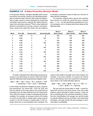 Chapter 1   Introduction to Business Analytics 49
Example 1.8 A Sales-Promotion Decision Model
In the grocery industry, managers typically need to know
how best to use pricing, coupons, and advertising strate-
gies to influence sales. Grocers often study the relation-
ship of sales volume to these strategies by conducting
controlled experiments to identify the relationship be-
tween them and sales volumes.28 That is, they implement
different combinations of pricing, coupons, and adver-
tising, observe the sales that result, and use analytics
to develop a predictive model of sales as a function of
these decision strategies.
For example, suppose that a grocer who operates
three stores in a small city varied the price, coupons
(yes = 1, no = 0), and advertising expenditures in a lo-
cal newspaper over a 16-week period and observed the
following sales:
28Roger J. Calantone, Cornelia Droge, David S. Litvack, and C. Anthony di Benedetto. “Flanking in a
Price War,” Interfaces, 19, 2 (1989): 1–12.
Week Price ($) Coupon (0,1) Advertising ($)
Store 1
Sales (Units)
Store 2
Sales (Units)
Store 3
Sales (Units)
1 6.99 0 0 501 510 481
2 6.99 0 150 772 748 775
3 6.99 1 0 554 528 506
4 6.99 1 150 838 785 834
5 6.49 0 0 521 519 500
6 6.49 0 150 723 790 723
7 6.49 1 0 510 556 520
8 6.49 1 150 818 773 800
9 7.59 0 0 479 491 486
10 7.59 0 150 825 822 757
11 7.59 1 0 533 513 540
12 7.59 1 150 839 791 832
13 5.49 0 0 484 480 508
14 5.49 0 150 686 683 708
15 5.49 1 0 543 531 530
16 5.49 1 150 767 743 779
To better understand the relationships among price,
coupons, and advertising, the grocer might have devel-
oped the following model using business analytics tools:
sales = 500 − 0.05 × price + 30 × coupons + 0.08
× advertising + 0.25 × price × advertising
In this model, the decision variables are price, coupons,
and advertising. The values 500, − 0.05, 30, 0.08, and
0.25 are effects of the input data to the model that are
estimated from the data obtained from the experiment.
They reflect the impact on sales of changing the decision
variables. For example, an increase in price of $1 results
in a 0.05-unit decrease in weekly sales; using coupons
results in a 30-unit increase in weekly sales. In this ex-
ample, there are no uncontrollable input variables. The
output of the model is the sales units of the product. For
example, if the price is $6.99, no coupons are offered
and no advertising is done (the experiment correspond-
ing to week 1), the model estimates sales as
sales = 500 − 0.05 × $6.99 + 30 × 0 + 0.08 × 0
+ 0.25 × $6.99 × 0 = 500 units
We see that the actual sales in week 1 varied be-
tween 481 and 510 in the three stores. Thus, this model
predicts a good estimate for sales; however, it does not
tell us anything about the potential variability or predic-
tion error. Nevertheless, the manager can use this model
to evaluate different pricing, promotion, and advertising
strategies, and help choose the best strategy to maxi-
mize sales or profitability.
 