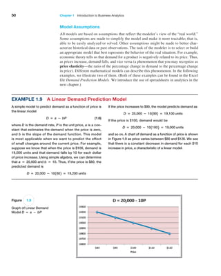 50 Chapter 1   Introduction to Business Analytics
Model Assumptions
All models are based on assumptions that reflect the modeler’s view of the “real world.”
Some assumptions are made to simplify the model and make it more tractable; that is,
able to be easily analyzed or solved. Other assumptions might be made to better char-
acterize historical data or past observations. The task of the modeler is to select or build
an appropriate model that best represents the behavior of the real situation. For example,
economic theory tells us that demand for a product is negatively related to its price. Thus,
as prices increase, demand falls, and vice versa (a phenomenon that you may recognize as
price elasticity—the ratio of the percentage change in demand to the percentage change
in price). Different mathematical models can describe this phenomenon. In the following
examples, we illustrate two of them. (Both of these examples can be found in the Excel
file Demand Prediction Models. We introduce the use of spreadsheets in analytics in the
next chapter.)
Example 1.9 A Linear Demand Prediction Model
A simple model to predict demand as a function of price is
the linear model
D = a − bP (1.6)
where D is the demand rate, P is the unit price, a is a con-
stant that estimates the demand when the price is zero,
and b is the slope of the demand function. This model
is most applicable when we want to predict the effect
of small changes around the current price. For example,
suppose we know that when the price is $100, demand is
19,000 units and that demand falls by 10 for each dollar
of price increase. Using simple algebra, we can determine
that a = 20,000 and b = 10. Thus, if the price is $80, the
predicted demand is
D = 20,000 − 101802 = 19,200 units
If the price increases to $90, the model predicts demand as
D = 20,000 − 101902 = 19,100 units
If the price is $100, demand would be
D = 20,000 − 1011002 = 19,000 units
and so on. A chart of demand as a function of price is shown
in Figure 1.9 as price varies between $80 and $120. We see
that there is a constant decrease in demand for each $10
­
increase in price, a characteristic of a linear model.
Figure 1.9
Graph of Linear Demand
Model D = a − bP
 