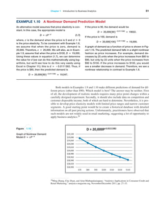 Chapter 1   Introduction to Business Analytics 51
Example 1.10 A Nonlinear Demand Prediction Model
An alternative model assumes that price elasticity is con-
stant. In this case, the appropriate model is
D = cP−d
 (1.7)
where, c is the demand when the price is 0 and d + 0
is the price elasticity. To be consistent with Example 1.9,
we assume that when the price is zero, demand is
20,000. Therefore, c = 20,000. We will also, as in Exam-
ple 1.9, assume that when the price is $100, D = 19,000.
Using these values in equation (1.7), we can determine
the value for d (we can do this mathematically using log-
arithms, but we’ll see how to do this very easily using
­
Excel in Chapter 11); this is d = −0.0111382. Thus, if
the price is $80, then the predicted demand is
D = 20,0001802−0.0111382
= 19,047.
If the price is 90, the demand would be
D = 20,0001902−0.0111382
= 19022.
If the price is 100, demand is
D = 20,00011002−0.0111382
= 19,000.
A graph of demand as a function of price is shown in Fig-
ure 1.10. The predicted demand falls in a slight nonlinear
fashion as price increases. For example, demand de-
creases by 25 units when the price increases from $80 to
$90, but only by 22 units when the price increases from
$90 to $100. If the price increases to $100, you would
see a smaller decrease in demand. Therefore, we see a
nonlinear relationship in contrast to Example 1.9.
Figure 1.10
Graph of Nonlinear Demand
Model D = cP−d
Both models in Examples 1.9 and 1.10 make different predictions of demand for dif-
ferent prices (other than $90). Which model is best? The answer may be neither. First
of all, the development of realistic models requires many price point changes within a
carefully designed experiment. Secondly, it should also include data on competition and
customer disposable income, both of which are hard to determine. Nevertheless, it is pos-
sible to develop price elasticity models with limited price ranges and narrow customer
segments. A good starting point would be to create a historical database with detailed
information on all past pricing actions. Unfortunately, practitioners have observed that
such models are not widely used in retail marketing, suggesting a lot of opportunity to
­
apply business analytics.29
29Ming Zhang, Clay Duan, and Arun Muthupalaniappan, “Analytics Applications in Consumer Credit and
Retail Marketing,” analytics-magazine.org, November/December 2011, pp. 27–33.
 