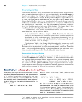 52 Chapter 1   Introduction to Business Analytics
Uncertainty and Risk
As we all know, the future is always uncertain. Thus, many predictive models incorporate uncer-
tainty and help decision makers analyze the risks associated with their decisions. ­
Uncertainty is
imperfect knowledge of what will happen; risk is associated with the consequences and likeli-
hood of what might happen. For example, the change in the stock price of Apple on the next day
of trading is uncertain. However, if you own Apple stock, then you face the risk of losing money
if the stock price falls. If you don’t own any stock, the price is still uncertain although you would
not have any risk. Risk is evaluated by the magnitude of the consequences and the likelihood
that they would occur. For example, a 10% drop in the stock price would incur a higher risk
if you own $1 million than if you only owned $1,000. Similarly, if the chances of a 10% drop
were 1 in 5, the risk would be higher than if the chances were only 1 in 100.
The importance of risk in business has long been recognized. The renowned manage-
ment writer, Peter Drucker, observed in 1974:
To try to eliminate risk in business enterprise is futile. Risk is inherent in the com-
mitment of present resources to future expectations. Indeed, economic progress can
be defined as the ability to take greater risks. The attempt to eliminate risks, even the
attempt to minimize them, can only make them irrational and unbearable. It can only
result in the greatest risk of all: rigidity.30
Consideration of risk is a vital element of decision making. For instance, you would
probably not choose an investment simply on the basis of the return you might expect
because, typically, higher returns are associated with higher risk. Therefore, you have to
make a trade-off between the benefits of greater rewards and the risks of potential losses.
Analytic models can help assess this. We will address this in later chapters.
Prescriptive Decision Models
A prescriptive decision model helps decision makers to identify the best solution to a deci-
sion problem. Optimization is the process of finding a set of values for decision variables
that minimize or maximize some quantity of interest—profit, revenue, cost, time, and so
on—called the objective function. Any set of decision variables that optimizes the objec-
tive function is called an optimal solution. In a highly competitive world where one per-
centage point can mean a difference of hundreds of thousands of dollars or more, knowing
the best solution can mean the difference between success and failure.
30P. F. Drucker, The Manager and the Management Sciences in Management: Tasks, Responsibilities,
Practices (London: Harper and Row, 1974).
Example 1.11 A Prescriptive Model for Pricing
To illustrate an example of a prescriptive model, suppose
that a firm wishes to determine the best pricing for one
of its products to maximize revenue over the next year.
A market research study has collected data that estimate
the expected annual sales for different levels of pricing.
Analysts determined that sales can be expressed by the
following model:
sales = −2.9485 × price + 3,240.9
Because revenue equals price × sales, a model for total
revenue is
total revenue = price × sales
= price × 1 −2.9485 × price + 3240.92
= 22.9485 × price2
+ 3240.9 × price
The firm would like to identify the price that maximizes
the total revenue. One way to do this would be to try dif-
ferent prices and search for the one that yields the high-
est total revenue. This would be quite tedious to do by
hand or even with a calculator. We will see how to do this
easily on a spreadsheet in Chapter 11.
 