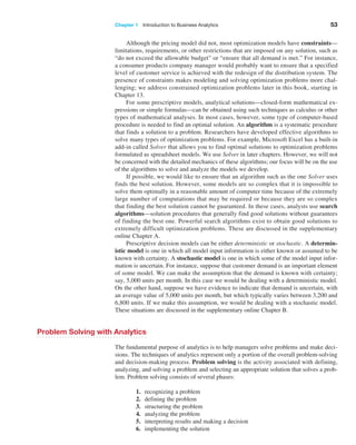 Chapter 1   Introduction to Business Analytics 53
Although the pricing model did not, most optimization models have constraints—
limitations, requirements, or other restrictions that are imposed on any solution, such as
“do not exceed the allowable budget” or “ensure that all demand is met.” For instance,
a consumer products company manager would probably want to ensure that a specified
level of customer service is achieved with the redesign of the distribution system. The
presence of constraints makes modeling and solving optimization problems more chal-
lenging; we address constrained optimization problems later in this book, starting in
Chapter 13.
For some prescriptive models, analytical solutions—closed-form mathematical ex-
pressions or simple formulas—can be obtained using such techniques as calculus or other
types of mathematical analyses. In most cases, however, some type of computer-based
procedure is needed to find an optimal solution. An algorithm is a systematic procedure
that finds a solution to a problem. Researchers have developed effective algorithms to
solve many types of optimization problems. For example, Microsoft Excel has a built-in
add-in called Solver that allows you to find optimal solutions to optimization problems
formulated as spreadsheet models. We use Solver in later chapters. However, we will not
be concerned with the detailed mechanics of these algorithms; our focus will be on the use
of the algorithms to solve and analyze the models we develop.
If possible, we would like to ensure that an algorithm such as the one Solver uses
finds the best solution. However, some models are so complex that it is impossible to
solve them optimally in a reasonable amount of computer time because of the extremely
large number of computations that may be required or because they are so complex
that finding the best solution cannot be guaranteed. In these cases, analysts use search
algorithms—solution procedures that generally find good solutions without guarantees
of finding the best one. Powerful search algorithms exist to obtain good solutions to
extremely difficult optimization problems. These are discussed in the supplementary
online Chapter A.
Prescriptive decision models can be either deterministic or stochastic. A determin-
istic model is one in which all model input information is either known or assumed to be
known with certainty. A stochastic model is one in which some of the model input infor-
mation is uncertain. For instance, suppose that customer demand is an important element
of some model. We can make the assumption that the demand is known with certainty;
say, 5,000 units per month. In this case we would be dealing with a deterministic model.
On the other hand, suppose we have evidence to indicate that demand is uncertain, with
an average value of 5,000 units per month, but which typically varies between 3,200 and
6,800 units. If we make this assumption, we would be dealing with a stochastic model.
These situations are discussed in the supplementary online Chapter B.
Problem Solving with Analytics
The fundamental purpose of analytics is to help managers solve problems and make deci-
sions. The techniques of analytics represent only a portion of the overall problem-solving
and decision-making process. Problem solving is the activity associated with defining,
analyzing, and solving a problem and selecting an appropriate solution that solves a prob-
lem. Problem solving consists of several phases:
1. recognizing a problem
2. defining the problem
3. structuring the problem
4. analyzing the problem
5. interpreting results and making a decision
6. implementing the solution
 