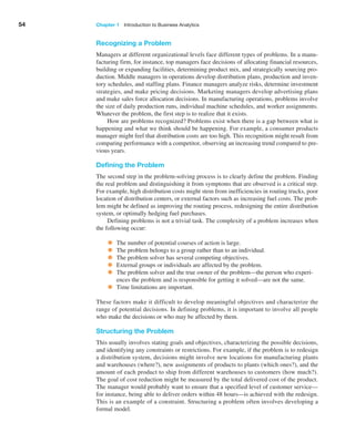 54 Chapter 1   Introduction to Business Analytics
Recognizing a Problem
Managers at different organizational levels face different types of problems. In a manu-
facturing firm, for instance, top managers face decisions of allocating financial resources,
building or expanding facilities, determining product mix, and strategically sourcing pro-
duction. Middle managers in operations develop distribution plans, production and inven-
tory schedules, and staffing plans. Finance managers analyze risks, determine investment
strategies, and make pricing decisions. Marketing managers develop advertising plans
and make sales force allocation decisions. In manufacturing operations, problems involve
the size of daily production runs, individual machine schedules, and worker assignments.
Whatever the problem, the first step is to realize that it exists.
How are problems recognized? Problems exist when there is a gap between what is
happening and what we think should be happening. For example, a consumer products
manager might feel that distribution costs are too high. This recognition might result from
comparing performance with a competitor, observing an increasing trend compared to pre-
vious years.
Defining the Problem
The second step in the problem-solving process is to clearly define the problem. Finding
the real problem and distinguishing it from symptoms that are observed is a critical step.
For example, high distribution costs might stem from inefficiencies in routing trucks, poor
location of distribution centers, or external factors such as increasing fuel costs. The prob-
lem might be defined as improving the routing process, redesigning the entire distribution
system, or optimally hedging fuel purchases.
Defining problems is not a trivial task. The complexity of a problem increases when
the following occur:
• The number of potential courses of action is large.
• The problem belongs to a group rather than to an individual.
• The problem solver has several competing objectives.
• External groups or individuals are affected by the problem.
• The problem solver and the true owner of the problem—the person who experi-
ences the problem and is responsible for getting it solved—are not the same.
• Time limitations are important.
These factors make it difficult to develop meaningful objectives and characterize the
range of potential decisions. In defining problems, it is important to involve all people
who make the decisions or who may be affected by them.
Structuring the Problem
This usually involves stating goals and objectives, characterizing the possible decisions,
and identifying any constraints or restrictions. For example, if the problem is to ­
redesign
a distribution system, decisions might involve new locations for manufacturing plants
and warehouses (where?), new assignments of products to plants (which ones?), and the
amount of each product to ship from different warehouses to customers (how much?).
The goal of cost reduction might be measured by the total delivered cost of the product.
The manager would probably want to ensure that a specified level of customer service—
for instance, being able to deliver orders within 48 hours—is achieved with the redesign.
This is an example of a constraint. Structuring a problem often involves developing a
formal model.
 