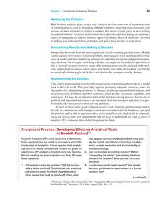 Chapter 1   Introduction to Business Analytics 55
Analyzing the Problem
Here is where analytics plays a major role. Analysis involves some sort of experimentation
or solution process, such as evaluating different scenarios, analyzing risks associated with
various decision alternatives, finding a solution that meets certain goals, or determining
an optimal solution. Analytics professionals have spent decades developing and refining a
variety of approaches to address different types of problems. Much of this book is devoted
to helping you understand these techniques and gain a basic facility in using them.
Interpreting Results and Making a Decision
Interpreting the results from the analysis phase is crucial in making good decisions. Models
cannot capture every detail of the real problem, and managers must understand the limita-
tions of models and their underlying assumptions and often incorporate judgment into mak-
ing a decision. For example, in locating a facility, we might use an analytical procedure to
find a “central” location; however, many other considerations must be included in the deci-
sion, such as highway access, labor supply, and facility cost. Thus, the location specified by
an analytical solution might not be the exact location the company actually chooses.
Implementing the Solution
This simply means making it work in the organization, or translating the results of a model
back to the real world. This generally requires providing adequate resources, motivat-
ing employees, eliminating resistance to change, modifying organizational policies, and
developing trust. Problems and their solutions affect people: customers, suppliers, and
employees. All must be an important part of the problem-solving process. Sensitivity to
political and organizational issues is an important skill that managers and analytical pro-
fessionals alike must possess when solving problems.
In each of these steps, good communication is vital. Analytics professionals need to
be able to communicate with managers and clients to understand the business context of
the problem and be able to explain results clearly and effectively. Such skills as construct-
ing good visual charts and spreadsheets that are easy to understand are vital to users of
analytics. We emphasize these skills throughout this book.
Hewlett-Packard (HP) uses analytics extensively.
Many applications are used by managers with little
knowledge of analytics. These require that analyti-
cal tools be easily understood. Based on years of
­
experience, HP analysts compiled some key lessons.
Before creating an analytical decision tool, HP asks
three questions:
1. Will analytics solve the problem? Will the tool en-
able a better solution? Should other non analytical
solutions be used? Are there organizational or
other issues that must be resolved? Often, what
may appear to be an analytical problem may actu-
ally be rooted in problems of incentive misalign-
ment, unclear ownership and accountability, or
business strategy.
2. Can we leverage an existing solution? Before
“reinventing the wheel,” can existing solutions
address the problem? What are the costs and
benefits?
3. Is a decision model really needed? Can simple
decision guidelines be used instead of a formal
decision tool?
Analytics in Practice: 
Developing Effective Analytical Tools
at Hewlett-Packard31
31Based on Thomas Olavson and Chris Fry, “Spreadsheet Decision-Support Tools: Lessons Learned at
Hewlett-Packard,” Interfaces, 38, 4, July–August 2008: 300–310.
(continued)
 