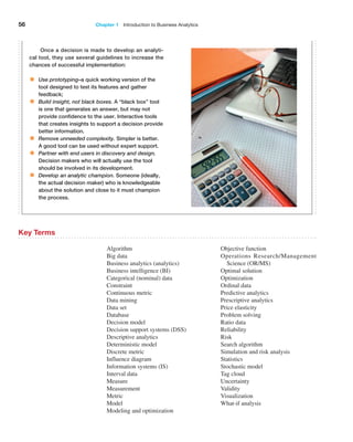 56 Chapter 1   Introduction to Business Analytics
Once a decision is made to develop an analyti-
cal tool, they use several guidelines to increase the
chances of successful implementation:
• Use prototyping–a quick working version of the
tool designed to test its features and gather
feedback;
• Build insight, not black boxes. A “black box” tool
is one that generates an answer, but may not
provide confidence to the user. Interactive tools
that creates insights to support a decision provide
­better information.
• Remove unneeded complexity. Simpler is better.
A good tool can be used without expert support.
• Partner with end users in discovery and design.
Decision makers who will actually use the tool
should be involved in its development.
• Develop an analytic champion. Someone (ideally,
the actual decision maker) who is knowledgeable
about the solution and close to it must champion
the process.
Algorithm
Big data
Business analytics (analytics)
Business intelligence (BI)
Categorical (nominal) data
Constraint
Continuous metric
Data mining
Data set
Database
Decision model
Decision support systems (DSS)
Descriptive analytics
Deterministic model
Discrete metric
Influence diagram
Information systems (IS)
Interval data
Measure
Measurement
Metric
Model
Modeling and optimization
Objective function
Operations Research/Management
Science (OR/MS)
Optimal solution
Optimization
Ordinal data
Predictive analytics
Prescriptive analytics
Price elasticity
Problem solving
Ratio data
Reliability
Risk
Search algorithm
Simulation and risk analysis
Statistics
Stochastic model
Tag cloud
Uncertainty
Validity
Visualization
What-if analysis
Key Terms
 