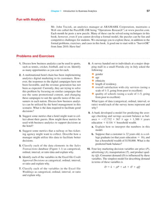 Chapter 1   Introduction to Business Analytics 57
Fun with Analytics
Mr. John Toczek, an analytics manager at ARAMARK Corporation, maintains a
Web site called the PuzzlOR (OR being “Operations Research”) at www.puzzlor.com.
Each month he posts a new puzzle. Many of these can be solved using techniques in this
book; however, even if you cannot develop a formal model, the puzzles can be fun and
competitive challenges for students. We encourage you to explore these, in addition to the
formal problems, exercises, and cases in this book. A good one to start with is ­
“SurvivOR”
from June 2010. Have fun!
Problems and Exercises
1. Discuss how business analytics can be used in sports,
such as tennis, cricket, football, and so on. Identify
as many opportunities as you can for each.
2. A multinational hotel chain has been implementing
analytics digital marketing to its customers. How-
ever, the responses to the digital campaigns have not
been favorable, and the revenue generation has not
been as expected. Currently, they are trying to solve
this problem by focusing on similar campaigns that
use the same promotional content, and changing
these campaigns to suit the specific tastes of the con-
sumers in each nation. Discuss how business analyt-
ics can be utilized by the hotel management in this
scenario. What is the data required to facilitate good
decisions?
3. Suggest some metrics that a hotel might want to col-
lect about their guests. How might these metrics be
used with business analytics to support decisions at
the hotel?
4. Suggest some metrics that a railway or bus ticket-
ing agency might want to collect. Describe how a
manager might utilize this data to facilitate better
decisions.
5. Classify each of the data elements in the Sales
­Transactions database (Figure 1.1) as categorical,
­
ordinal, interval, or ratio data and explain why.
6. Identify each of the variables in the Excel file Credit
Approval Decisions as categorical, ordinal, interval,
or ratio and explain why.
7. Classify each of the variables in the Excel file
­
Weddings as categorical, ordinal, interval, or ratio
and explain why.
8. A survey handed out to individuals at a major shop-
ping mall in a small Florida city in July asked the
following:
• gender
• age
• ethnicity
• length of residency
• overall satisfaction with city services (using a
scale of 1–5, going from poor to excellent)
• quality of schools (using a scale of 1–5, going
from poor to excellent)
What types of data (categorical, ordinal, interval, or
­
ratio) would each of the survey items represent and
why?
9. A bank developed a model for predicting the aver-
age checking and savings account balance as bal-
ance = -17,732 + 367 * age + 1,300 * years
­education + 0.116 * household wealth.
a. Explain how to interpret the numbers in this
model.
b. Suppose that a customer is 32 years old, is a col-
lege graduate (so that years education = 16), and
has a household wealth of $150,000. What is the
predicted bank balance?
10. Four key marketing decision variables are price (P),
advertising (A), transportation (T), and product qual-
ity (Q). Consumer demand (D) is influenced by these
variables. The simplest model for describing demand
in terms of these variables is
D = k - pP + aA + tT + qQ
 