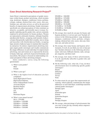 Chapter 1   Introduction to Business Analytics 59
Case: Drout Advertising Research Project32
Jamie Drout is interested in perceptions of gender stereo-
types within beauty product advertising, which includes
soap, deodorant, shampoo, conditioner, lotion, perfume,
cologne, makeup, chemical hair color, razors, skin care,
feminine care, and salon services; as well as the perceived
benefits of empowerment advertising. Gender stereotypes
specifically use cultural perceptions of what constitutes an
attractive, acceptable, and desirable man or woman, fre-
quently exploiting specific gender roles, and are commonly
employed in advertisements for beauty products. Women
are represented as delicately feminine, strikingly beautiful,
and physically flawless, occupying small amounts of physi-
cal space that generally exploit their sexuality; men as strong
and masculine with chiseled physical bodies, occupying
large amounts of physical space to maintain their masculin-
ity and power. In contrast, empowerment advertising strat-
egies negate gender stereotypes and visually communicate
the unique differences in each individual. In empowerment
advertising, men and women are to represent the diversity
in beauty, body type, and levels of perceived femininity and
masculinity. Her project is focused on understanding con-
sumer perceptions of these advertising strategies.
Jamie conducted a survey using the following
questionnaire:
1. What is your gender?
Male
Female
2. What is your age?
3. What is the highest level of education you have
completed?
Some High School Classes
High School Diploma
Some Undergraduate Courses
Associate Degree
Bachelor Degree
Master Degree
J.D.
M.D.
Doctorate Degree
4. What is your annual income?
$0 to 6$10,000
$10,000 to 6$20,000
$20,000 to 6$30,000
$30,000 to 6$40,000
$40,000 to 6$50,000
$50,000 to 6$60,000
$60,000 to 6$70,000
$70,000 to 6$80,000
$80,000 to 6$90,000
$90,000 to 6$110,000
$110,000 to 6$130,000
$130,000 to 6$150,000
$150,000 or More
5. On average, how much do you pay for beauty and
hygiene products or services per year? Include ref-
erences to the following products: soap, deodorant,
shampoo, conditioner, lotion, perfume, cologne,
makeup, chemical hair color, razors, skin care, femi-
nine care, and salon services.
6. On average, how many beauty and hygiene adver-
tisements, if at all, do you think you view or hear per
day? Include references to the following advertise-
ments: television, billboard, Internet, radio, newspa-
per, magazine, and direct mail.
7. On average, how many of those advertisements,
if at all, specifically subscribe to gender roles and
stereotypes?
8. On the following scale, what role, if any, do these
advertisements have in reinforcing specific gender
stereotypes?
Drastic
Influential
Limited
Trivial
None
9. To what extent do you agree that empowerment ad-
vertising, which explicitly communicates the unique
differences in each individual, would help transform
cultural gender stereotypes?
Strongly agree
Agree
Somewhat agree
Neutral
Somewhat disagree
Disagree
Strongly disagree
10. On average, what percentage of advertisements that
you view or hear per day currently utilize empower-
ment advertising?
32I express my appreciation to Jamie Drout for providing this original material from her class project as the basis for this case.
 