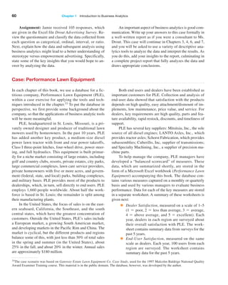 60 Chapter 1   Introduction to Business Analytics
Case: Performance Lawn Equipment
In each chapter of this book, we use a database for a fic-
titious company, Performance Lawn Equipment (PLE),
within a case exercise for applying the tools and tech-
niques introduced in the chapter.33 To put the database in
perspective, we first provide some background about the
company, so that the applications of business analytic tools
will be more meaningful.
PLE, headquartered in St. Louis, Missouri, is a pri-
vately owned designer and producer of traditional lawn
mowers used by homeowners. In the past 10 years, PLE
has added another key product, a medium-size diesel
power lawn tractor with front and rear power takeoffs,
Class I three-point hitches, four-wheel drive, power steer-
ing, and full hydraulics. This equipment is built primar-
ily for a niche market consisting of large estates, including
golf and country clubs, resorts, private estates, city parks,
large commercial complexes, lawn care service providers,
private homeowners with five or more acres, and govern-
ment (federal, state, and local) parks, building complexes,
and military bases. PLE provides most of the products to
dealerships, which, in turn, sell directly to end users. PLE
employs 1,660 people worldwide. About half the work-
force is based in St. Louis; the remainder is split among
their manufacturing plants.
In the United States, the focus of sales is on the east-
ern seaboard, California, the Southeast, and the south
central states, which have the greatest concentration of
customers. Outside the United States, PLE’s sales include
a European market, a growing South American market,
and developing markets in the Pacific Rim and China. The
market is cyclical, but the different products and regions
balance some of this, with just less than 30% of total sales
in the spring and summer (in the United States), about
25% in the fall, and about 20% in the winter. Annual sales
are approximately $180 million.
Both end users and dealers have been established as
important customers for PLE. Collection and analysis of
end-user data showed that satisfaction with the products
depends on high quality, easy attachment/dismount of im-
plements, low maintenance, price value, and service. For
dealers, key requirements are high quality, parts and fea-
ture availability, rapid restock, discounts, and timeliness of
support.
PLE has several key suppliers: Mitsitsiu, Inc., the sole
source of all diesel engines; LANTO Axles, Inc., which
provides tractor axles; Schorst Fabrication, which provides
subassemblies; Cuberillo, Inc, supplier of transmissions;
and Specialty Machining, Inc., a supplier of precision ma-
chine parts.
To help manage the company, PLE managers have
developed a “balanced scorecard” of measures. These
data, which are summarized shortly, are stored in the
form of a Microsoft Excel workbook (Performance Lawn
­Equipment) accompanying this book. The database con-
tains various measures captured on a monthly or quarterly
basis and used by various managers to evaluate business
performance. Data for each of the key measures are stored
in a separate worksheet. A summary of these worksheets is
given next:
● Dealer Satisfaction, measured on a scale of 1–5
(1 = poor, 2 = less than average, 3 = average,
4 = above average, and 5 = excellent). Each
year, dealers in each region are surveyed about
their overall satisfaction with PLE. The work-
sheet contains summary data from surveys for the
past 5 years.
● End-User Satisfaction, measured on the same
scale as dealers. Each year, 100 users from each
region are surveyed. The worksheet contains
summary data for the past 5 years.
33The case scenario was based on Gateway Estate Lawn Equipment Co. Case Study, used for the 1997 Malcolm Baldrige National Quality
Award Examiner Training course. This material is in the public domain. The database, however, was developed by the author.
Assignment: Jamie received 105 responses, which
are given in the Excel file Drout Advertising Survey. Re-
view the questionnaire and classify the data collected from
each question as categorical, ordinal, interval, or ratio.
Next, explain how the data and subsequent analysis using
business analytics might lead to a better understanding of
stereotype versus empowerment advertising. Specifically,
state some of the key insights that you would hope to an-
swer by analyzing the data.
An important aspect of business analytics is good com-
munication. Write up your answers to this case ­
formally in
a well-written report as if you were a ­
consultant to Ms.
Drout. This case will continue in Chapters 3, 4, 6, and 7,
and you will be asked to use a variety of descriptive ana-
lytics tools to analyze the data and interpret the results. As
you do this, add your insights to the report, culminating in
a complete project report that fully analyzes the data and
draws appropriate conclusions.
 