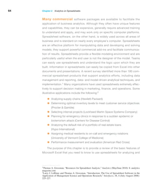 64 Chapter 2  Analytics on Spreadsheets
Many commercial software packages are available to facilitate the
­
application of business analytics. Although they often have unique features
and capabilities, they can be expensive, generally require advanced training
to understand and apply, and may work only on specific computer platforms.
Spreadsheet software, on the other hand, is widely used across all areas of
business and is standard on nearly ­
every ­
employee’s computer. Spreadsheets
are an effective platform for manipulating data and developing and solving
models; they support powerful commercial add-ins and facilitate communica-
tion of results. Spreadsheets provide a flexible modeling environment and are
particularly useful when the end user is not the designer of the model. Teams
can easily use spreadsheets and understand the logic upon which they are
built. Information in spreadsheets can easily be copied from Excel into other
documents and presentations. A recent survey identified more than 180 com-
mercial spreadsheet products that support analytics efforts, including data
management and reporting, data- and model-driven analytical techniques, and
implementation.1 Many organizations have used spreadsheets extremely effec-
tively to support ­
decision making in marketing, finance, and operations. Some
illustrative applications include the following:2
• Analyzing supply chains (Hewlett-Packard)
• Determining optimal inventory levels to meet customer service ­
objectives
(Procter  Gamble)
• Selecting internal projects (Lockheed Martin Space Systems Company)
• Planning for emergency clinics in response to a sudden epidemic or
bioterrorism attack (Centers for Disease Control)
• Analyzing the default risk of a portfolio of real estate loans
(Hypo International)
• Assigning medical residents to on-call and emergency rotations
(University of Vermont College of Medicine)
• Performance measurement and evaluation (American Red Cross)
The purpose of this chapter is to provide a review of the basic features of
­
Microsoft Excel that you need to know to use spreadsheets for analyzing and
1Thomas A. Grossman, “Resources for Spreadsheet Analysts,” Analytics (May/June 2010): 8. analytics
magazine.com
2Larry J. LeBlanc and Thomas A. Grossman, “Introduction: The Use of Spreadsheet Software in the
Application of Management Science and Operations Research,” Interfaces, 38, 4 (July–August 2008):
225–227.
 