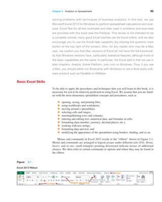 Chapter 2  Analytics on Spreadsheets 65
solving problems with techniques of business analytics. In this text, we use
­
Microsoft Excel 2013 for Windows to perform spreadsheet calculations and anal-
yses. Excel files for all text examples and data used in problems and exercises
are provided with this book (see the Preface). This review is not intended to be
a complete tutorial; many good Excel tutorials can be found online, and we also
encourage you to use the Excel help capability (by clicking the question mark
button at the top right of the screen). Also, for any reader who may be a Mac
user, we caution you that Mac versions of Excel do not have the full functional-
ity that Windows versions have, particularly statistical features, although most of
the basic capabilities are the same. In particular, the Excel add-in that we use in
later chapters, Analytic Solver Platform, only runs on Windows. Thus, if you use
a Mac, you should either run Bootcamp with Windows or use a third-party soft-
ware product such as Parallels or VMWare.
Basic Excel Skills
To be able to apply the procedures and techniques that you will learn in this book, it is
necessary for you to be relatively proficient in using Excel. We assume that you are famil-
iar with the most elementary spreadsheet concepts and procedures, such as
• opening, saving, and printing files;
• using workbooks and worksheets;
• moving around a spreadsheet;
• selecting cells and ranges;
• inserting/deleting rows and columns;
• entering and editing text, numerical data, and formulas in cells;
• formatting data (number, currency, decimal places, etc.);
• working with text strings;
• formatting data and text; and
• modifying the appearance of the spreadsheet using borders, shading, and so on.
Menus and commands in Excel 2013 reside in the “ribbon” shown in Figure 2.1.
Menus and commands are arranged in logical groups under different tabs (File, Home,
­
Insert, and so on); small triangles pointing downward indicate menus of additional
choices. We often refer to certain commands or options and where they may be found in
the ribbon.
Figure 2.1
Excel 2013 Ribbon
 