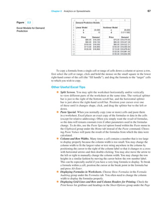 Chapter 2  Analytics on Spreadsheets 67
Figure 2.2
Excel Models for Demand
Prediction
To copy a formula from a single cell or range of cells down a column or across a row,
first select the cell or range, click and hold the mouse on the small square in the lower
right-hand corner of the cell (the “fill handle”), and drag the formula to the “target” cells
to which you wish to copy.
Other Useful Excel Tips
• Split Screen. You may split the worksheet horizontally and/or vertically
to view different parts of the worksheet at the same time. The vertical splitter
bar is just to the right of the bottom scroll bar, and the horizontal splitter
bar is just above the right-hand scroll bar. Position your cursor over one
of these until it changes shape, click, and drag the splitter bar to the left or
down.
• Paste Special. When you normally copy (one or more) cells and paste them
in a worksheet, Excel places an exact copy of the formulas or data in the cells
(except for relative addressing). Often you simply want the result of formulas,
so the data will remain constant even if other parameters used in the formulas
change. To do this, use the Paste Special option found within the Paste menu in
the Clipboard group under the Home tab instead of the Paste command. Choos-
ing Paste Values will paste the result of the formulas from which the data were
calculated.
• Column and Row Widths. Many times a cell contains a number that is too large
to display properly because the column width is too small. You may change the
column width to fit the largest value or text string anywhere in the column by
positioning the cursor to the right of the column label so that it changes to a cross
with horizontal arrows and then double-clicking. You may also move the arrow to
the left or right to manually change the column width. You may change the row
heights in a similar fashion by moving the cursor below the row number ­
label.
This can be especially useful if you have a very long formula to display. To break
a formula within a cell, position the cursor at the break point in the formula bar
and press Alt-Enter.
• Displaying Formulas in Worksheets. Choose Show Formulas in the Formula
Auditing group under the Formulas tab. You often need to change the column
width to display the formulas properly.
• Displaying Grid Lines and Row and Column Headers for Printing. Check the
Print boxes for gridlines and headings in the Sheet Options group under the Page
 