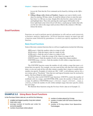 68 Chapter 2  Analytics on Spreadsheets
Layout tab. Note that the Print command can be found by clicking on the Office
button.
• Filling a Range with a Series of Numbers. Suppose you want to build a work-
sheet for entering 100 data values. It would be tedious to have to enter the num-
bers from 1 to 100 one at a time. Simply fill in the first few values in the series
and highlight them. Then click and drag the small square (fill handle) in the
lower right-hand corner down (Excel will show a small pop-up window that tells
you the last value in the range) until you have filled in the column to 100; then
release the mouse.
Excel Functions
Functions are used to perform special calculations in cells and are used extensively
in business analytics applications. All Excel functions require an equal sign and
a function name followed by parentheses, in which you specify arguments for the
function.
Basic Excel Functions
Some of the more common functions that we will use in applications include the following:
MIN(range)—finds the smallest value in a range of cells
MAX(range)—finds the largest value in a range of cells
SUM(range)—finds the sum of values in a range of cells
AVERAGE(range)—finds the average of the values in a range of cells
COUNT(range)—finds the number of cells in a range that contain numbers
COUNTIF(range, criteria)—finds the number of cells within a range that meet a
specified criterion.
The COUNTIF function counts the number of cells within a range that meet a cri-
terion that you specify. For example, you can count all the cells that start with a certain
letter, or you can count all the cells that contain a number that is larger or smaller than a
number you specify. Examples of criteria are 100, “100”, a cell reference such as A4, a
text string such as “Facebook.” Note that text and logical formulas must be enclosed in
quotes. See Excel Help for other examples.
Excel has other useful COUNT-type functions: COUNTA counts the number of
nonblank cells in a range, and COUNTBLANK counts the number of blank cells in
a range. In addition, COUNTIFS(range1, criterion1, range2, criterion2,… range_n,
criterion_n) finds the number of cells within multiple ranges that meet specific criteria
for each range.
We illustrate these functions using the Purchase Orders data set in Example 2.2.
Example 2.2 Using Basic Excel Functions
In the Purchase Orders data set, we will find the following:
• smallest and largest quantity of any item ordered
• total order costs
• average number of months per order for
accounts payable
• number of purchase orders placed
• number of orders placed for O-rings
• number of orders with A/P terms shorter than
30 months
• number of O-ring orders from Spacetime
Technologies
 
