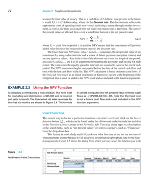 70 Chapter 2  Analytics on Spreadsheets
Example 2.3 Using the NPV Function
A company is introducing a new product. The fixed cost
for marketing and distribution is $25,000 and is incurred
just prior to launch. The forecasted net sales revenues for
the first six months are shown in Figure 2.4. The ­
formula
in cell B8 computes the net present value of these cash
flows as =NPV(B6,C4:H4)−B5. Note that the fixed cost
is not a future cash flow and is not included in the NPV
function arguments.
Figure 2.4
Net Present Value Calculation
Insert Function
The easiest way to locate a particular function is to select a cell and click on the Insert
function button 3 fx4, which can be found under the ribbon next to the formula bar and also
in the Function Library group in the Formulas tab. You may either type in a description
in the search field, such as “net present value,” or select a category, such as “Financial,”
from the drop-down box.
This feature is particularly useful if you know what function to use but are not sure of
what arguments to enter because it will guide you in entering the appropriate data for the func-
tion arguments. Figure 2.5 shows the dialog from which you may select the function you wish
account the time value of money. That is, a cash flow of F dollars t time periods in the future
is worth F11 + i2t
dollars today, where i is the discount rate. The ­
discount rate reflects the
opportunity costs of spending funds now versus achieving a return through another invest-
ment, as well as the risks associated with not receiving returns until a later time. The sum of
the present values of all cash flows over a stated time horizon is the net present value:
NPV = a
n
t=0
Ft
11 + i2t (2.1)
where Ft = cash flow in period t. A positive NPV means that the investment will provide
added value because the projected return exceeds the discount rate.
The Excel function NPV(rate, value1, value2,…) calculates the net present value of an
investment by using a discount rate and a series of future payments (negative values) and
­
income (positive values). Rate is the value of the discount rate i over the length of one period,
and value1, value2,… are 1 to 29 arguments representing the payments and income for each
­
period. The values must be equally spaced in time and are assumed to occur at the end of each
period. The NPV investment begins one period before the date of the value1 cash flow and
ends with the last cash flow in the list. The NPV calculation is based on future cash flows. If
the first cash flow (such as an initial investment or fixed cost) occurs at the beginning of the
first period, then it must be added to the NPV result and not included in the function arguments.
 