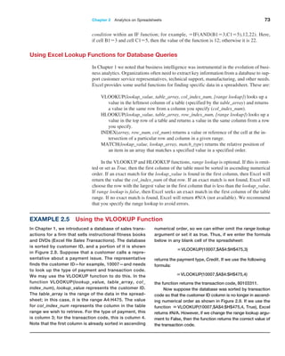 Chapter 2  Analytics on Spreadsheets 73
condition within an IF function; for example, =IF(AND(B1=3,C1=5),12,22). Here,
if cell B1=3 and cell C1=5, then the value of the function is 12; otherwise it is 22.
Using Excel Lookup Functions for Database Queries
In Chapter 1 we noted that business intelligence was instrumental in the evolution of busi-
ness analytics. Organizations often need to extract key information from a database to sup-
port customer service representatives, technical support, manufacturing, and other needs.
Excel provides some useful functions for finding specific data in a spreadsheet. These are:
VLOOKUP(lookup_value, table_array, col_index_num, [range lookup]) looks up a
value in the leftmost column of a table (specified by the table_array) and returns
a value in the same row from a column you specify (col_index_num).
HLOOKUP(lookup_value, table_array, row_index_num, [range lookup]) looks up a
value in the top row of a table and returns a value in the same column from a row
you specify.
INDEX(array, row_num, col_num) returns a value or reference of the cell at the in-
tersection of a particular row and column in a given range.
MATCH(lookup_value, lookup_array, match_type) returns the relative position of
an item in an array that matches a specified value in a specified order.
In the VLOOKUP and HLOOKUP functions, range lookup is optional. If this is omit-
ted or set as True, then the first column of the table must be sorted in ascending numerical
order. If an exact match for the lookup_value is found in the first column, then Excel will
return the value the col_index_num of that row. If an exact match is not found, Excel will
choose the row with the largest value in the first column that is less than the lookup_value.
If range lookup is false, then Excel seeks an exact match in the first column of the table
range. If no exact match is found, Excel will return #N/A (not available). We recommend
that you specify the range lookup to avoid errors.
Example 2.5 Using the VLOOKUP Function
In Chapter 1, we introduced a database of sales trans-
actions for a firm that sells instructional fitness books
and DVDs (Excel file Sales Transactions). The database
is sorted by customer ID, and a portion of it is shown
in Figure 2.8. Suppose that a customer calls a repre-
sentative about a payment issue. The representative
finds the customer ID—for example, 10007—and needs
to look up the type of payment and transaction code.
We may use the VLOOKUP function to do this. In the
function VLOOKUP(lookup_value, table_array, col_
index_num), lookup_value represents the customer ID.
The table_array is the range of the data in the spread-
sheet; in this case, it is the range A4:H475. The value
for col_index_num represents the column in the table
range we wish to retrieve. For the type of payment, this
is column 3; for the transaction code, this is column 4.
Note that the first column is already sorted in ascending
numerical order, so we can either omit the range lookup
argument or set it as true. Thus, if we enter the formula
below in any blank cell of the spreadsheet:
=VLOOKUP(10007,$A$4:$H$475,3)
returns the payment type, Credit. If we use the following
formula:
=VLOOKUP(10007,$A$4:$H$475,4)
the function returns the transaction code, 80103311.
Now suppose the database was sorted by transaction
code so that the customer ID column is no longer in ascend-
ing numerical order as shown in Figure 2.9. If we use the
function =VLOOKUP(10007,$A$4:$H$475,4, True), Excel
returns #N/A. However, if we change the range lookup argu-
ment to False, then the function ­
returns the correct value of
the transaction code.
 