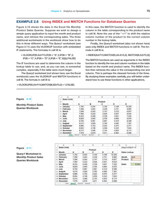 Chapter 2  Analytics on Spreadsheets 75
Figure 2.10
Monthly Product Sales
Queries Workbook
Figure 2.11
Query1 Worksheet in
Monthly Product Sales
Queries Workbook
Example 2.6 Using INDEX and MATCH Functions for Database Queries
Figure 2.10 shows the data in the Excel file Monthly
Product Sales Queries. Suppose we wish to design a
simple query application to input the month and product
name, and retrieve the corresponding sales. The three
additional worksheets in the workbook show how to do
this in three different ways. The Query1 worksheet (see
Figure 2.11) uses the VLOOKUP function with embedded
IF statements. The formulas in cell I8 is:
=VLOOKUP(I5,A4:F15,IF(I6=“A”,2,IF(I6=“B”,3,
IF(I6=“C”,4,IF(I6=“D”,5,IF(I6=“E”,6))))),FALSE)
The IF functions are used to determine the column in the
lookup table to use, and, as you can see, is somewhat
complex, especially if the table were much larger.
The Query2 worksheet (not shown here; see the Excel
workbook) uses the VLOOKUP and MATCH functions in
cell I8. The formula in cell I8 is:
=VLOOKUP(I5,A4:F15,MATCH(I6,B3:F3,0)+1,FALSE)
In this case, the MATCH function is used to identify the
column in the table corresponding to the product name
in cell I6. Note the use of the “+1” to shift the relative
column number of the product to the correct column
number in the lookup table.
Finally, the Query3 worksheet (also not shown here)
uses only INDEX and MATCH functions in cell I8. The for-
mula in cell I8 is:
=INDEX(A4:F15,MATCH(I5,A4:A15,0), MATCH(I6,A3:F3,0))
The MATCH functions are used as arguments in the INDEX
function to identify the row and column numbers in the table
based on the month and product name. The INDEX func-
tion then retrieves the value in the corresponding row and
column. This is perhaps the cleanest formula of the three.
By studying these examples carefully, you will better under-
stand how to use these functions in other applications.
 