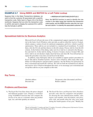 76 Chapter 2  Analytics on Spreadsheets
Spreadsheet Add-Ins for Business Analytics
Microsoft Excel will provide most of the computational support required for the mate-
rial in this book. Excel (Windows only) provides an add-in called the Analysis Toolpak,
which contains a variety of tools for statistical computation, and Solver, which is used for
optimization. These add-ins are not included in a standard Excel installation. To install
them, click the File tab and then Options in the left column. Choose Add-Ins from the left
column. At the bottom of the dialog, make sure Excel Add-ins is selected in the Manage:
box and click Go. In the Add-Ins dialog, if Analysis Toolpak, Analysis Toolpak VBA, and
Solver Add-in are not checked, simply check the boxes and click OK. You will not have to
repeat this procedure every time you run Excel in the future.
In addition, many third-party add-ins are available to support analytic procedures in
Excel. One add-in, Frontline Systems’ Analytic Solver Platform, offers many other capa-
bilities for both predictive and prescriptive analytics. See the Preface for instructions on
how to download and install this software. We will use both the included Excel add-ins
and Analytic Solver Platform throughout this book, so we encourage you to download and
set up these add-ins on your computer at this time.
Example 2.7 Using INDEX and MATCH for a Left Table Lookup
Suppose that, in the Sales Transactions database, we
wish to find the customer ID associated with a specific
transaction code. Refer back to Figure 2.8 or the Excel
workbook. Suppose that we enter the transaction code
in cell K2, and want to display the customer ID in cell K4.
Use the formula in cell K4:
=INDEX(A4:A475,MATCH(K2,D4:D475,0),1)
Here, the MATCH function is used to identify the row
­
number in the table range that matches the transaction
code exactly, and the INDEX function uses this row num-
ber and column 1 to identify the associated customer ID.
Absolute address
Discount rate
Net present value (discounted cash flow)
Relative address
Key Terms
3Based on Kenneth C. Laudon and Jane P. Laudon, Essentials of Management Information Systems,
9th ed. (Upper Saddle River, NJ: Prentice Hall, 2011).
Problems and Exercises
1. The Excel file Firm Data shows the prices charged
and different product sizes. Prepare a worksheet
using VLOOKUP function that will compute the
invoice to be sent to a customer when any product
type, size, and order quantity are entered.
2. The Excel file Store and Regional Sales Database
provides sales data for computers and peripher-
als showing the store identification number, sales
region, item number, item description, unit price,
units sold, and month when the sales were made
during the fourth quarter of last year.3 Modify the
 