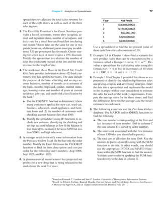 Chapter 2  Analytics on Spreadsheets 77
4Based on Kenneth C. Laudon and Jane P. Laudon, Essentials of Management Information Systems.
5Based on Efraim Turban, Ranesh Sharda, Dursun Delen, and David King, Business Intelligence:
A Managerial Approach, 2nd ed. (Upper Saddle River NJ: Prentice Hall, 2011).
­
spreadsheet to calculate the total sales revenue for
each of the eight stores as well as each of the three
sales regions.
3. The Excel file President’s Inn Guest Database pro-
vides a list of customers, rooms they occupied, ar-
rival and departure dates, number of occupants, and
daily rate for a small bed-and-breakfast inn during
one month.4 Room rates are the same for one or two
guests; however, additional guests must pay an addi-
tional $20 per person per day for meals. Guests stay-
ing for seven days or more receive a 10% discount.
Modify the spreadsheet to calculate the number of
days that each party stayed at the inn and the total
revenue for the length of stay.
4. The worksheet Base Data in the Excel file Credit
Risk Data provides information about 425 bank cus-
tomers who had applied for loans. The data include
the purpose of the loan, checking and savings ac-
count balances, number of months as a customer of
the bank, months employed, gender, marital status,
age, housing status and number of years at current
residence, job type, and credit-risk classification by
the bank.5
a. Use the COUNTIF function to determine (1) how
many customers applied for new-car, used-car,
business, education, small-appliance, and furni-
ture loans and (2) the number of customers with
checking account balances less than $500.
b. Modify the spreadsheet using IF functions to in-
clude new columns, classifying the checking and
savings account balances as low if the balance is
less than $250, medium if between $250 but less
than $2000, and high otherwise.
5. A manager needs to identify some information from
the Purchase Orders Excel file but has only the order
number. Modify the Excel file to use the VLOOKUP
function to find the item description and cost per
order for the following order numbers: Aug11008,
Sep11023, and Oct11020.
6. A pharmaceutical manufacturer has projected net
profits for a new drug that is being released to the
market over the next five years:
Year Net Profit
1 $(300,000,000)
2 $(145,000,000)
3 $50,000,000
4 $125,000,000
5 $530,000,000
		
Use a spreadsheet to find the net present value of
these cash flows for a discount rate of 3%.
7. Example 1.4 in Chapter 1 described a scenario for
new product sales that can be characterized by a
formula called a Gompertz curve: S = aebect
. De-
velop a spreadsheet for calculating sales using this
formula for t = 0 to 160 in increments of 10 when
a = 15000, b = -8, and c = -0.05.
8. Example 1.8 in Chapter 1 provided data from an ex-
periment to identify the relationship between sales
and pricing, coupon, and advertising strategies. Enter
the data into a spreadsheet and implement the model
in the example within your spreadsheet to estimate
the sales for each of the weekly experiments. Com-
pute the average sales for the three stores, and find
the differences between the averages and the model
estimates for each week.
9. The following exercises use the Purchase Orders
database. Use MATCH and/or INDEX functions to
find the following:
a. The row numbers corresponding to the first and
last instance of item number 1369 in column C
(be sure column C is sorted by order number).
b. The order cost associated with the first instance
of item 1369 that you identified in part (a).
c. The total cost of all orders for item 1369. Use the
answers to parts (a) and (b) along with the SUM
function to do this. In other words, you should
use the appropriate INDEX and MATCH func-
tions within the SUM function to find the answer.
Validate your results by applying the SUM func-
tion directly to the data in column G.
 