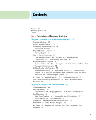 7
Preface 17
About the Author 23
Credits 25
Part 1: Foundations of Business Analytics
Chapter 1: Introduction to Business Analytics 27
Learning Objectives 27
What Is Business Analytics? 30
Evolution of Business Analytics 31
Impacts and Challenges 34
Scope of Business Analytics 35
Software Support 38
Data for Business Analytics 39
Data Sets and Databases 40 • Big Data 41 • Metrics and Data
­Classification 42 • Data Reliability and Validity 44
Models in Business Analytics 44
Decision Models 47 • Model Assumptions 50 • Uncertainty and Risk 52 •
Prescriptive Decision Models 52
Problem Solving with Analytics 53
Recognizing a Problem 54 • Defining the Problem 54 • Structuring the
Problem 54 • Analyzing the Problem 55 • Interpreting Results and Making
a Decision 55 • Implementing the Solution 55
Key Terms 56 • Fun with Analytics 57 • Problems and Exercises 57 •
Case: Drout Advertising Research Project 59 • Case: Performance Lawn
Equipment 60
Chapter 2: Analytics on Spreadsheets 63
Learning Objectives 63
Basic Excel Skills 65
Excel Formulas 66 • Copying Formulas 66 • Other Useful Excel Tips 67
Excel Functions 68
Basic Excel Functions 68 • Functions for Specific Applications 69 •
Insert Function 70 • Logical Functions 71
Using Excel Lookup Functions for Database Queries 73
Spreadsheet Add-Ins for Business Analytics 76
Key Terms 76 • Problems and Exercises 76 • Case: Performance Lawn
Equipment 78
Contents
 