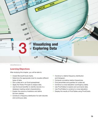 79
Learning Objectives
After studying this chapter, you will be able to:
• Create Microsoft Excel charts.
• Determine the appropriate chart to visualize different
types of data.
• Sort a data set in an Excel spreadsheet.
• Apply the Pareto Principle to analyze data.
• Use the Excel Autofilter to identify records in a
database meeting certain characteristics.
• Explain the science of statistics and define
the term statistic.
• Construct a frequency distribution for both discrete
and continuous data.
• Construct a relative frequency distribution
and histogram.
• Compute cumulative relative frequencies.
• Find percentiles and quartiles for a data set.
• Construct a cross-tabulation (contingency table).
• Use PivotTables to explore and summarize data.
• Use PivotTables to construct a cross-tabulation.
• Display the results of PivotTables using PivotCharts.
Visualizing and
Exploring Data
3
Chapter
Laborant/Shutterstock.com
 